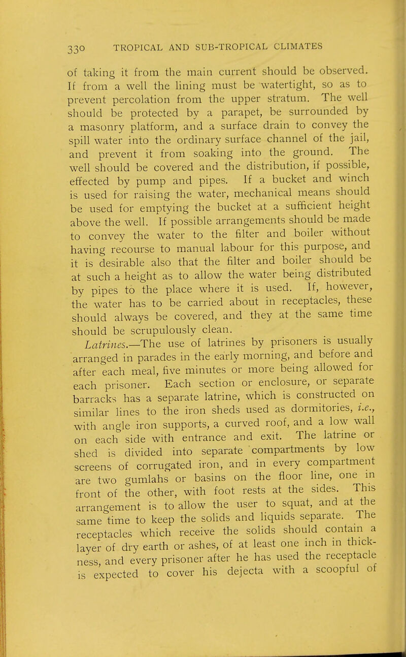 of takin it from the main current should be observed. If from a well the lining must be watertight, so as to prevent percolation from the upper stratum. The well should be protected by a parapet, be surrounded by a masonry platform, and a surface drain to convey the spill water into the ordinary surface channel of the jail, and prevent it from soaking into the ground. The well should be covered and the distribution, if possible, effected by pump and pipes. If a bucket and winch is used for raising the water, mechanical means should be used for emptying the bucket at a sufficient height above the well. If possible arrangements should be made to convey the water to the filter and boiler without having recourse to manual labour for this purpose, and it is desirable also that the filter and boiler should be at such a height as to allow the water being distributed by pipes to the place where it is used. If, however, the water has to be carried about in receptacles, these should always be covered, and they at the same time should be scrupulously clean. Latrines.—ThQ use of latrines by prisoners is usually arranged in parades in the early morning, and before and after each meal, five minutes or more being allowed for each prisoner. Each section or enclosure, or separate barracks has a separate latrine, which is constructed on similar lines to the iron sheds used as dormitories, i.e., with angle iron supports, a curved roof, and a low wall on each side with entrance and exit. The latrine or shed is divided into separate compartments by low screens of corrugated iron, and in every compartment are two gumlahs or basins on the floor hne, one in front of the other, with foot rests at the sides. This arrangement is to allow the user to squat, and at the same time to keep the solids and liquids separate. The receptacles which receive the solids should contain a layer of dry earth or ashes, of at least one inch in thick- ness and every prisoner after he has used the receptacle is expected to cover his dejecta with a scoopful of