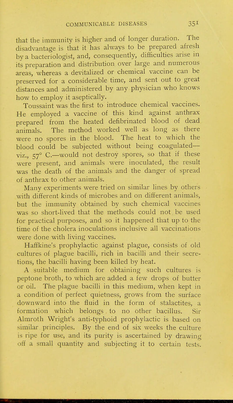 that the immunity is higher and of longer duration. The disadvantage is that it has always to be prepared afresh by a bacteriologist, and, consequently, difficulties arise in its preparation and distribution over large and numerous areas, whereas a devitalized or chemical vaccine can be preserved for a considerable time, and sent out to great distances and administered by any physician who knows how to employ it aseptically. Toussaint was the first to introduce chemical vaccines. He employed a vaccine of this kind against anthrax prepared from the heated defibrinated blood of dead animals. The method worked well as long as there were no spores in the blood. The heat to which the blood could be subjected without being coagulated— viz., 57° C.—would not destroy spores, so that if these were present, and animals were inoculated, the result was the death of the animals and the danger of spread of anthrax to other animals. Many experiments were tried on similar lines by others with different kinds of microbes and on different animals, but the immunity obtained by such chemical vaccines was so short-lived that the methods could not be used for practical purposes, and so it happened that up to the time of the cholera inoculations inclusive all vaccinations were done with living vaccines. Haffkine's prophylactic against plague, consists of old cultures of plague bacilli, rich in bacilli and their secre- tions, the bacilli having been killed by heat. A suitable medium for obtaining such cultures is peptone broth, to which are added a few drops of butter or oil. The plague bacilli in this medium, when kept in a condition of perfect quietness, grows from the surface downward into the fluid in the form of stalactites, a formation which belongs to no other bacillus. Sir Almroth Wright's anti-typhoid prophylactic is based on similar principles. By the end of six weeks the culture is ripe for use, and its purity is ascertained by drawing off a small quantity and subjecting it to certain tests.