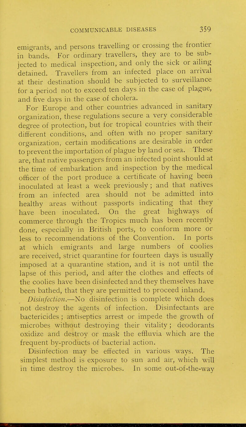 emigrants, and persons travelling or crossing the frontier in bands. For ordinary travellers, they are to be sub- jected to medical inspection, and only the sick or ailing detained. Travellers from an infected place on arrival at their destination should be subjected to surveillance for a period not to exceed ten days in the case of plague, and five days in the case of cholera. For Europe and other countries advanced in sanitary organization, these regulations secure a very considerable degree of protection, but for tropical countries with their different conditions, and often with no proper sanitary organization, certain modifications are desirable in order to prevent the importation of plague by land or sea. These are, that native passengers from an infected point should at the time of embarkation and inspection by the medical officer of the port produce a certificate of having been inoculated at least a week previously; and that natives from an infected area should not be admitted into healthy areas without passports indicating that they have been inoculated. On the great highways of commerce through the Tropics much has been recently done, especially in British ports, to conform more or less to recommendations of the Convention. In ports at which emigrants and large numbers of coolies are received, strict quarantine for fourteen days is usually imposed at a quarantine station, and it is not until the lapse of this period, and after the clothes and effects of the coolies have been disinfected and they themselves have been bathed, that they are permitted to proceed inland. Disinfection.—No disinfection is complete which does not destroy the agents of infection. Disinfectants are bactericides ; antiseptics arrest or impede the growth of microbes without destroying their vitality; deodorants oxidize and destroy or mask the effluvia which are the frequent by-products of bacterial action. Disinfection may be effected in various ways. The simplest method is exposure to sun and au, which will in time destroy the microbes. In some out-of-the-way