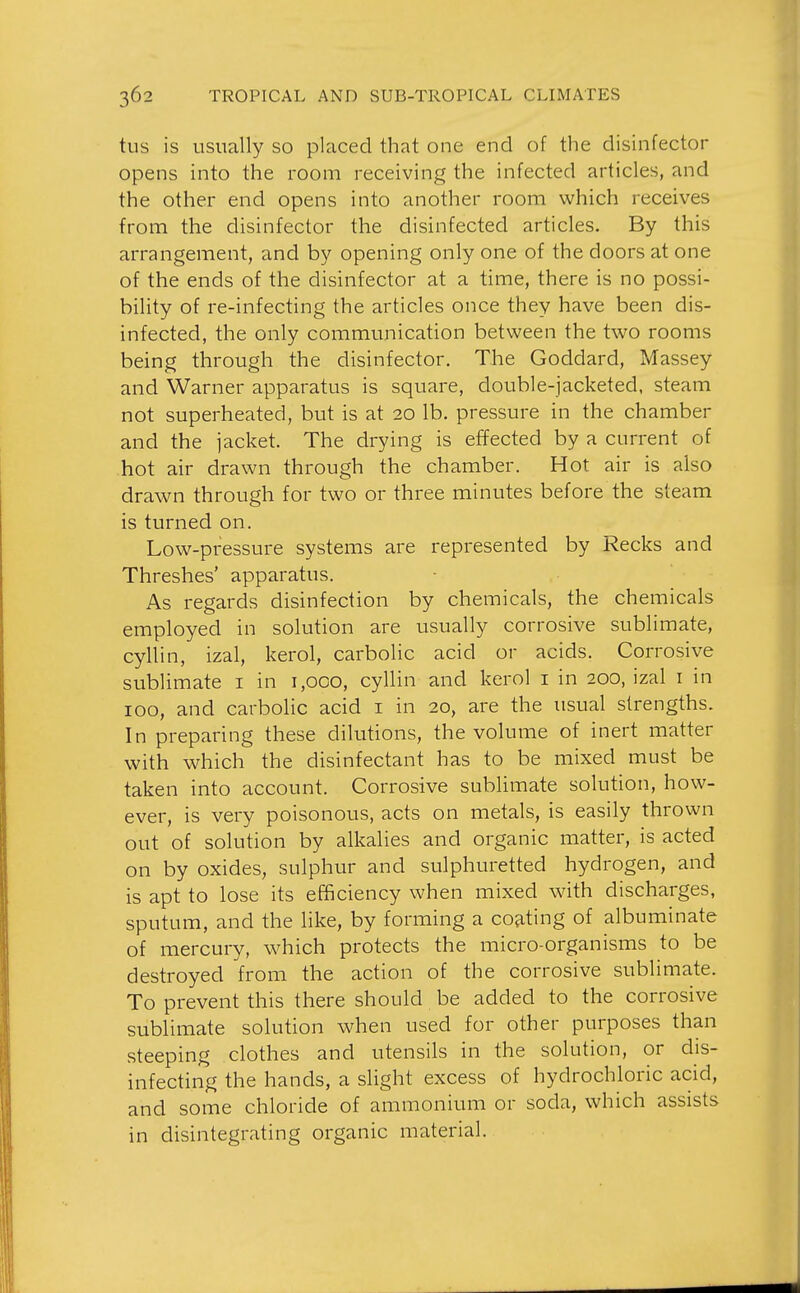 tus is usually so placed that one end of the disinfector opens into the room receiving the infected articles, and the other end opens into another room which receives from the disinfector the disinfected articles. By this arrangement, and by opening only one of the doors at one of the ends of the disinfector at a time, there is no possi- bility of re-infecting the articles once they have been dis- infected, the only communication between the two rooms being through the disinfector. The Goddard, Massey and Warner apparatus is square, double-jacketed, steam not superheated, but is at 20 lb. pressure in the chamber and the jacket. The drying is effected by a current of hot air drawn through the chamber. Hot air is also drawn through for two or three minutes before the steam is turned on. Low-pressure systems are represented by Recks and Threshes' apparatus. As regards disinfection by chemicals, the chemicals employed in solution are usually corrosive sublimate, cyllin, izal, kerol, carbolic acid or acids. Corrosive sublimate i in i,oco, cyllin and kerol i in 200, izal i in 100, and carbolic acid i in 20, are the usual strengths. In preparing these dilutions, the volume of inert matter with which the disinfectant has to be mixed must be taken into account. Corrosive sublimate solution, how- ever, is very poisonous, acts on metals, is easily thrown out of solution by alkalies and organic matter, is acted on by oxides, sulphur and sulphuretted hydrogen, and is apt to lose its efficiency when mixed with discharges, sputum, and the like, by forming a cojiting of albuminate of mercury, which protects the micro-organisms to be destroyed from the action of the corrosive sublimate. To prevent this there should be added to the corrosive sublimate solution when used for other purposes than steeping clothes and utensils in the solution, or dis- infecting the hands, a slight excess of hydrochloric acid, and some chloride of ammonium or soda, which assists in disintegrating organic material.