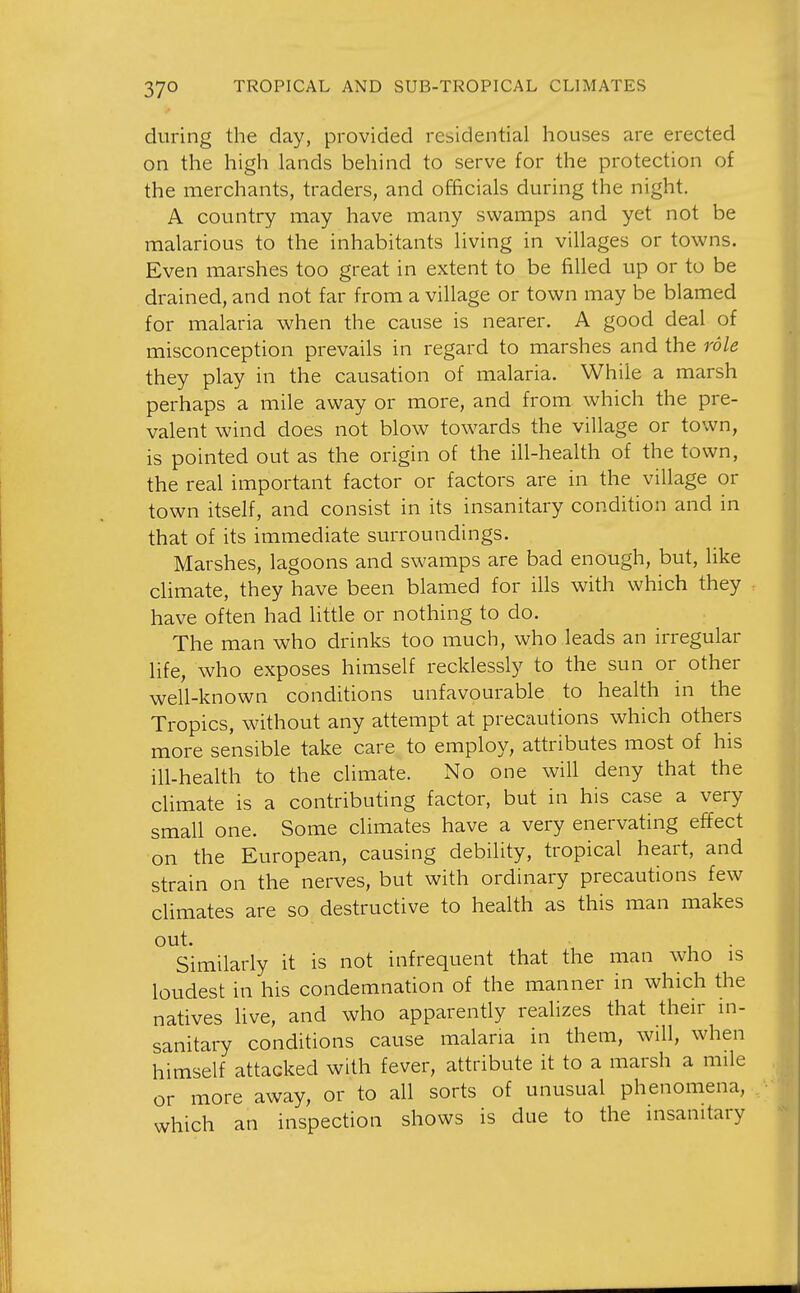 37° during the day, provided residential houses are erected on the high lands behind to serve for the protection of the merchants, traders, and officials during the night. A country may have many swamps and yet not be malarious to the inhabitants living in villages or towns. Even marshes too great in extent to be filled up or to be drained, and not far from a village or town may be blamed for malaria when the cause is nearer. A good deal of misconception prevails in regard to marshes and the role they play in the causation of malaria. While a marsh perhaps a mile away or more, and from which the pre- valent wind does not blow towards the village or town, is pointed out as the origin of the ill-health of the town, the real important factor or factors are in the village or town itself, and consist in its insanitary condition and in that of its immediate surroundings. Marshes, lagoons and swamps are bad enough, but, like climate, they have been blamed for ills with which they have often had little or nothing to do. The man who drinks too much, who leads an irregular life, who exposes himself recklessly to the sun or other well-known conditions unfavourable to health in the Tropics, without any attempt at precautions which others more sensible take care to employ, attributes most of his ill-health to the climate. No one will deny that the climate is a contributing factor, but in his case a very small one. Some climates have a very enervating effect on the European, causing debility, tropical heart, and strain on the nerves, but with ordinary precautions few climates are so destructive to health as this man makes out. Similarly it is not infrequent that the man who is loudest in his condemnation of the manner in which the natives live, and who apparently realizes that their in- sanitary conditions cause malaria in them, will, when himself attacked with fever, attribute it to a marsh a mile or more away, or to all sorts of unusual phenomena, which an inspection shows is due to the insanitary