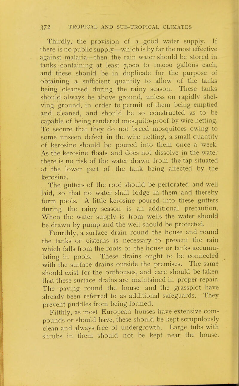 Thirdly, the provision of a good water supply. If there is no public supply—which is by far the most effective against malaria—then the rain water should be stored m tanks containing at least 7,000 to ro,ooo gallons each, and these should be in duplicate for the purpose of obtaining a sufficient quantity to allow of the tanks being cleansed during the rainy season. These tanks should always be above ground, unless on rapidly shel- ving ground, in order to permit of them being emptied and cleaned, and should be so constructed as to be capable of being rendered mosquito-proof by wire netting. To secure that they do not breed mosquitoes owing to some unseen defect in the wire netting, a small quantity of kerosine should be poured into them once a week. As the kerosine floats and does not dissolve in the water there is no risk of the water drawn from the tap situated at the lower part of the tank being affected by the kerosine. The gutters of the roof should be perforated and well laid, so that no water shall lodge in them and thereby form pools. A little kerosine poured into these gutters during the rainy season is an additional precaution. When the water supply is from wells the water should be drawn by pump and the well should be protected. Fourthly, a surface drain round the house and round the tanks or cisterns is necessary to prevent the rain which falls from the roofs of the house or tanks accumu- lating in pools. These drains ought to be connected with the surface drains outside the premises. The same should exist for the outhouses, and care should be taken that these surface drains are maintained in proper repair. The paving round the house and the grassplot have already been referred to as additional safeguards. They prevent puddles from being formed. Fifthly, as most European houses have extensive com- pounds or should have, these should be kept scrupulously clean and always free of undergrowth. Large tubs with shrubs in them should not be kept near the house.