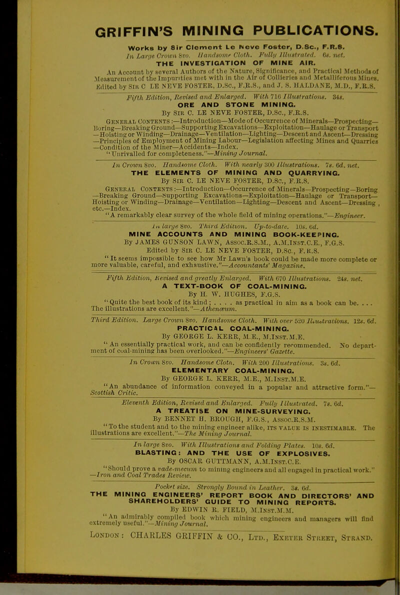 GRIFFIN'S IVIINING PUBLICATIONS, Works by Sir Clement Le Neve Foster, D.Sc, F.R.S. In Larqe Crown Hvo. llaniUomr Cloth. Fiillji Jlluttrated. da. net. THE INVESTIQATION OF MINE AIR. An Account by several Authors of the Nature, .Significance, and Practical Methods of Measurement of the Impurities met with in the Air of Collieries and Metalliferous Mines. Kdited by Slli C LE NEVE FOSTER, D.So., F.B.S., and J. S. HALDAXE, M.U., F.E.8. Fifth Edition, Revised and Enlarged. With 710 Illustrations. 34«. ORE AND STONE MINING. By Sib C. LE NEVE FOSTEE, D.Sc, F.E.S. General contents :—Introduction—Mode of Occurrence of Minerals—Prospecting— Boring—Breaking Ground—Supporting Excavations—Exploitation—Haulage or Transport — HoistingorWinding-Drainage—Ventilation—Lighting—Descent and Ascent-Dressing —Principles of Employment of Mining Labour—Legislation affecting Mines and Quairies —Condition of the Miner—Accidents—Index.  Unrivalled for completeness.—Mining Journal. In Crown Svo. Handtome Cloth. With nearly 300 lUustratimts. 7«. Qd. net. THE ELEMENTS OF MINING AND QUARRYING. By Sir C. LE NEVE FOSTER, D.SC, F.R.S. General Contents :—Introduction—Occurrence of Minerals—Prospecting—Boring —Breaking Ground—Supporting Excavations-Exploitation—Haulage or Transport— Hoisting or Winding—Drainage—Ventilation—Lighting—Descent and Ascent—Dressing , etc.—Index. A remarkably clear survey of the whole field of mining operations.—Engineer. Ill, large ^m. Third Edition. Up-to-date. 10s. Ud. MINE ACCOUNTS AND MINING BOOK-KEEPING. By JAMES GUNSON LAWN, Assoo.R.S.M., A.M.Inst.C.E., F.G.S. Edited by SiK C. LE NEVE FOSTER, D.Sc, F.K.S.  It seems impossible to see how Mr Lawn's book could be made more complete or more valuable, careful, and exhaustive.—Accountants' Magazine. Fifth Edition, Mevised and greatly Eidarged. With 670 Illustrations. 24s. net. A TEXT-BOOK OF COAL-MINING. By H. W. HUGHES, F.G.S.  Quite the best book of its kind ; .... as practical in aim as a book can be. . . . Tlie illustrations are excellent.—.^tftencewm. Third Edition. Large Crown Svo. Handsome Cloth. With over 5-20 lUiulrations. 12f. 6d. PRACTICAL COAL-MINING. By GEORGE L. KERR, ALE., M.Inst.il.E.  An essentially practical work, and can be confldendy recommended. No depart- ment of coal mining has been overlooked.—Engineers' Gazette. In Crown Svo. Handsome Clotn. With 200 Itluntrations. 3s. 6d. ELEMENTARY COAL-MINING. By GEORGE L. KERR, M.E., M.InST.M.E. An abundance of information conveyed in a popular and attractive form.— Scottish Critic. Eleventh Edition, Revised and Enlarged. Fully I llnstraled. 7s. 6d. A TREATISE ON MINE-SURVEYING. By BENNET O. BROUGH, F.G.S., Assoc.R.S.AI.  To the student and to the mining engineer alike, ITS value is inestimable. The illustrations are excellent.—JVic Mining Journal. In large Svo. With Illustrations and Folding Plates. Ids. 6d. BLASTING: AND THE USE OF EXPLOSIVES. By OSCAR GUTT.MANN, A.M.Inst.C.K. Should prove a vade-mecum to mining engineers and all engaged in practical work. —Iron and Coal Trades Review. Pock't size. Strongly Bound in Leather, 'is. Gd. THE MINING ENGINEERS' REPORT BOOK AND DIRECTORS' AND SHAREHOLDERS' GUIDE TO MINING REPORTS. By EDWIN R. FIELD, M.lNST.M.M.  An admirably compiled book which mining engineers and managers will find extremely useful.—.Unmii/J'oitrnaZ. => e »b LoNDOK: CHARLES GRIFFIN & CO., Ltd., Exetek Stiiekt, Strakd.