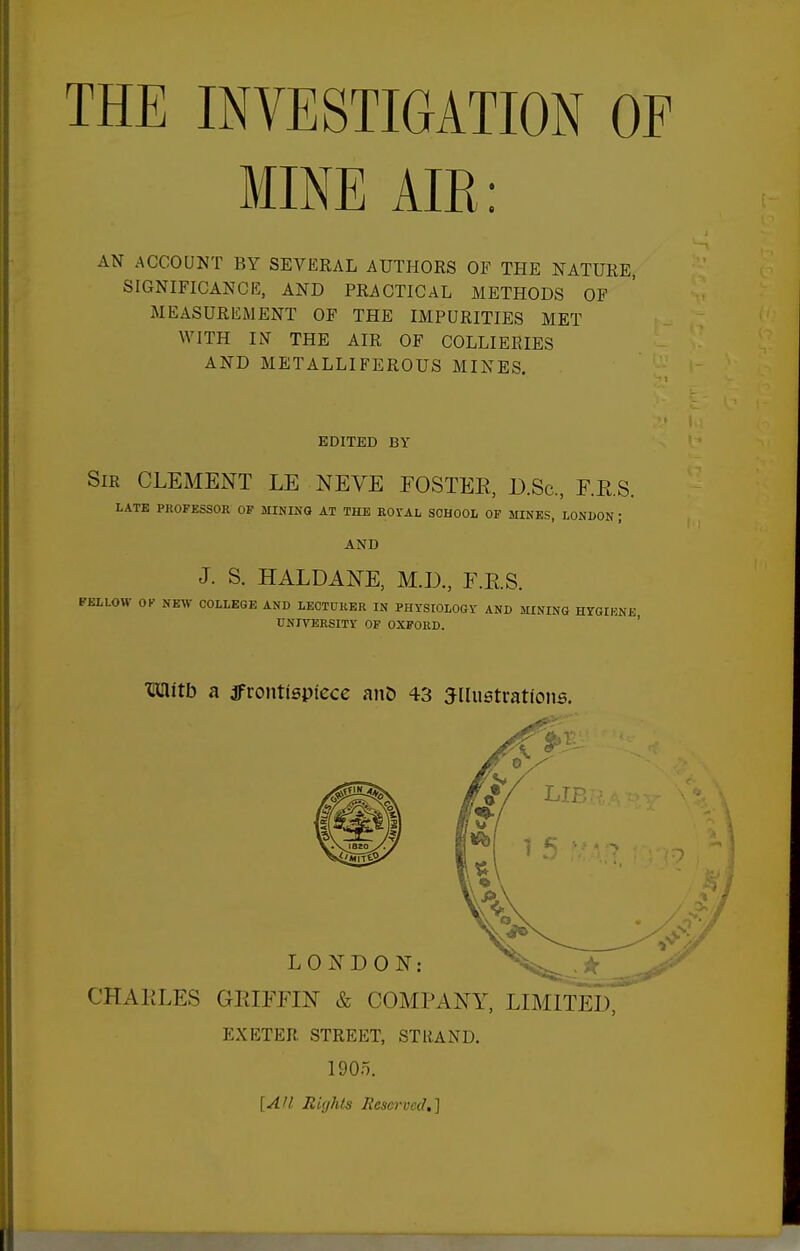 MINE AIR: AN ACCOUNT BY SEVERAL AUTHORS OF THE NATURE, SIGNIFICANCE, AND PRACTICAL METHODS OF MEASUREMENT OF THE IMPURITIES MET WITH IN THE AIR OF COLLIERIES AND METALLIFEROUS MINES. EDITED BY Sir clement LE NEVE EOSTEE, D.Sc, F.E.S. LATE PROFESSOR OF MINING AT THE KOi'AL SOHOOI, OF MINKS, LONDON; AND J. S. HALDANE, M.D., F.RS. FELLOW OK NEW COLLEGE AND LECTURER IN PHYSIOLOGY AND MINING HYGIKNB UNIVERSITY OF OXFORD. ' mitb a ifrontlepiece aiiD 43 illustrations. CHAKLES GEIFFIN & COMPANY, LIMITED, EXETER. STREET, STRAND. 1905. [A/l Righls Reserved,]