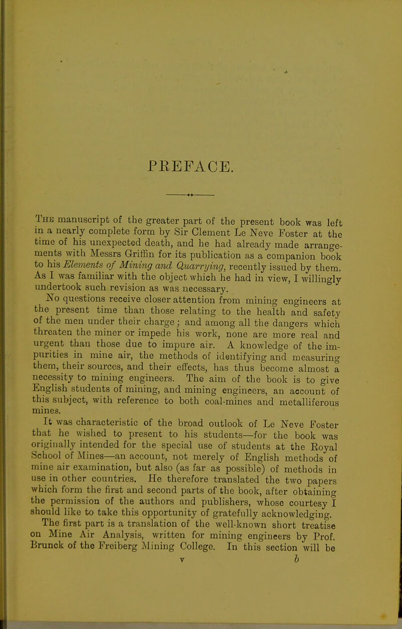 PKEFACE. The manuscript of the greater part of the present book was left in a nearly complete form by Sir Clement Le Neve Foster at the time of his unexpected death, and he had already made arrange- ments with Messrs Griffin for its publication as a companion book to his Elements of Mining and Quarrijing, recently issued by them. As I was familiar with the object which he had in view, I willingly undertook such revision as was necessary.  No questions receive closer attention from mining engineers at the present time than those relating to the health and safety of the men under their charge; and among all the dangers which threaten the miner or impede his work, none are more real and urgent than those due to impure air. A knowledge of the im- purities in mine air, the methods of identifying and measuring them, their sources, and their effects, has thus become almost a necessity to mining engineers. The aim of the book is to give English students of mining, and mining engineers, an account of this subject, with reference to both coal-mines and metalliferous mines. It was chai'acteristic of the broad outlook of Le Neve Foster that he wished to present to his students—for the book was originally intended for the special use of students at the Royal School of Mines—an account, not merely of English methods of mine air examination, but also (as far as possible) of methods in use in other countries. He therefore translated the two papers which form the first and second parts of the book, after obtaining the permission of the authors and publishers, whose courtesy I should like to take this opportunity of gratefully acknowledging. The first part is a translation of the well-known short treatise on Mine Air Analysis, written for mining engineers by Prof. Brunck of the Freiberg i\lining College. In this section will be