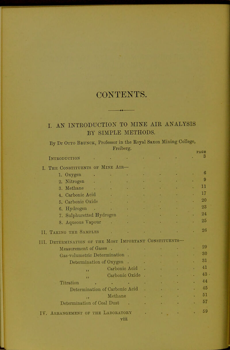 CONTENTS. I. AN INTRODUCTION TO MINE AIR ANALYSIS BY SIMPLE METHODS. By Dr Otto Brtjnck, Professor in the Royal Saxon Mining College, Freiberg. Introduction I. The Constituents of Mine Aib— 1. Oxygen 2. Nitrogen 3. Methane 4. Carbonic Acid 5. Carbonic Oxide 6. Hydrogen 7. Sulphuretted Hydrogen 8. Aqueous Vapour II. Taking the Samples III. Determination of the Most Important Constituents— Measurement of Gases . Gas-volumetric Determination . Determination of Oxygen . Carbonic Acid Carbonic Oxide Titration Determination of Carbonic Acid ,, Methane Determination of Coal Dust IV. Arrangement of the Laboratory viii PAGE 3