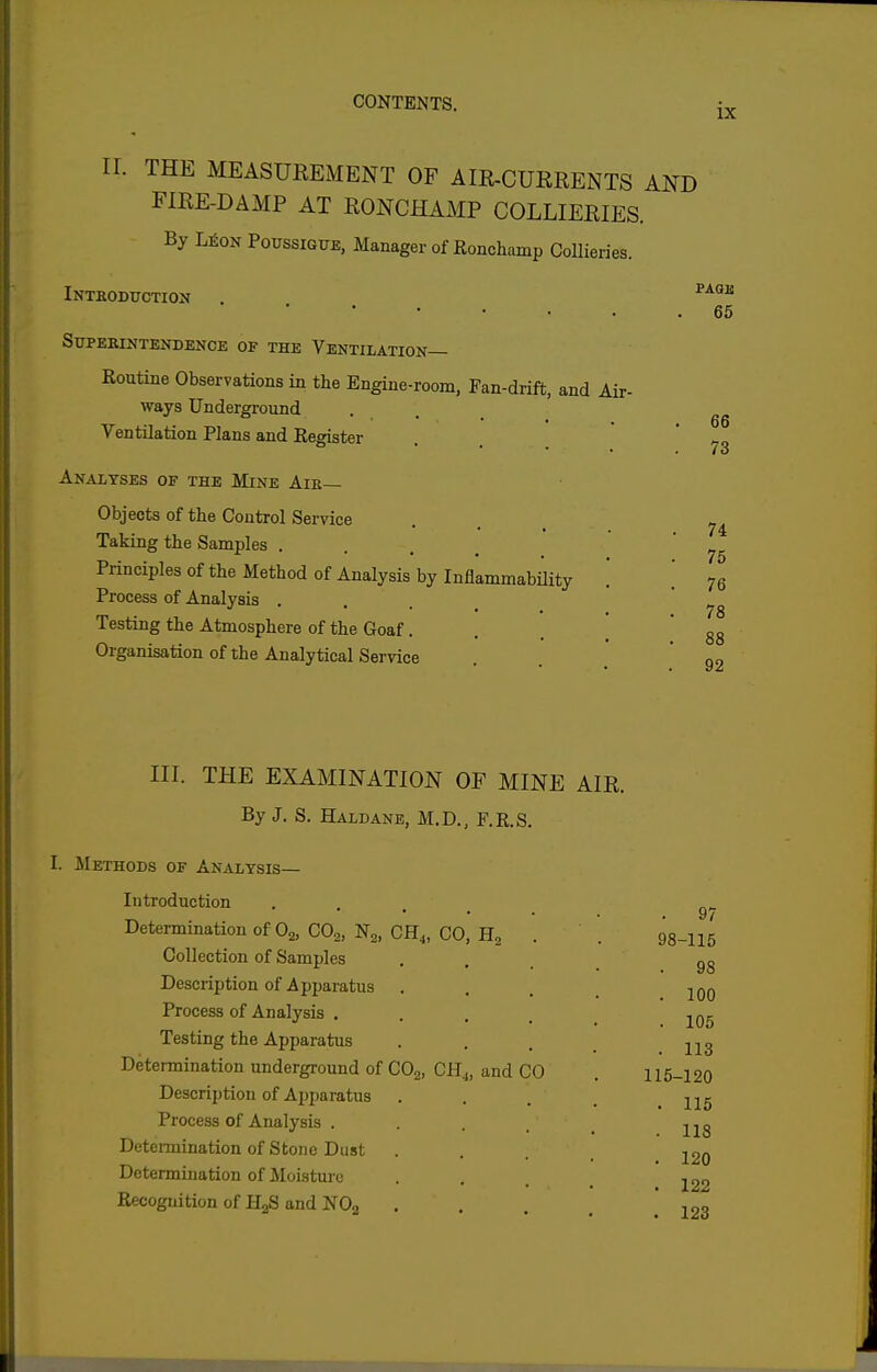 IX ir. THE MEASUREMENT OF AIR-CUKRENTS AND FIRE-DAMP AT RONCHAMP COLLIERIES. By L^oN PoussiGUE, Manager of Ronchamp Collieries. iNTBODXrCTION • • • , ^ SUPEKINTENDENOE OF THE VENTILATION— Routine Observations in the Engine-room, Fan-drift, and Air- ways Underground Ventilation Plans and Register Analyses of the Mine Aib— Objects of the Control Service Taking the Samples . . . _ Principles of the Method of Analysis by Inflammability Process of Analysis . . . _ Testing the Atmosphere of the Goaf. Organisation of the Analytical Service PAGE 65 66 73 74 76 76 78 88 92 III. THE EXAMINATION OF MINE AIR. By J. S. Haldane, M.D., F.R.S. I. J^Iethods of Analysis— Introduction Determination of 0^, CO,, Ng, CH^, CO, H, Collection of Samples Description of Apparatus Process of Analysis . Testing the Apparatus Determination underground of COg, CH^, and CO Description of Apparatus Process of Analysis . Determination of Stone Dust Determination of Moisture Recognition of ilgS and NOg 98-115 98 100 105 113 L15-120 115 118 120 122 123