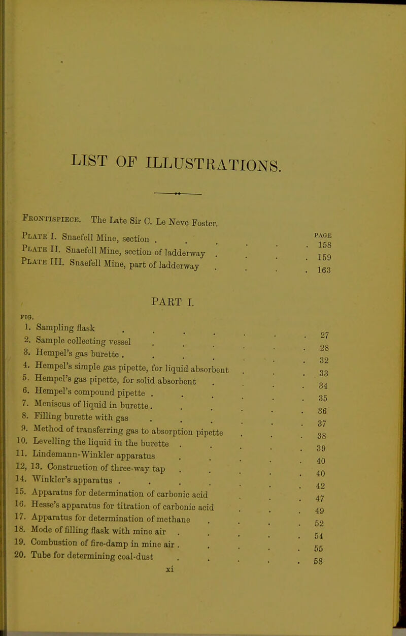 LIST OF ILLUSTKATIONS. Fkontispiece. The Late Sir C. Le Neve Foster. Plate I. Snaefell Mine, section Plate II. Snaefell Mine, section of ladderway Plate III. Snaefell Mine, part of ladderway PART I. FIG. 1. Sampling flask 2. Sample collecting vessel 3. Hempel's gas bm-ette • . . . 4. Hempel's simple gas pipette, for liquid absorbent 5. Hempel's gas pipette, for solid absorbent 6. Hempel's compound pipette . 7. Meniscus of liquid in burette. 8. Filling burette with gas . 9. Method of transferring gas to absorption pipette 10. Levelling the liquid in the burette . 11. Lindemann-Winkler apparatus 12. 13. Construction of three-way tap 14. Winkler's apparatus .... 15. Apparatus for deteimination of carbonic acid 16. Hesse's apparatus for titration of carbonic acid 17. Apparatus for determination of methane 18. Mode of filling flask with mine air . 19. Combustion of fire-damp in mine air . 20. Tube for determining coal-dust