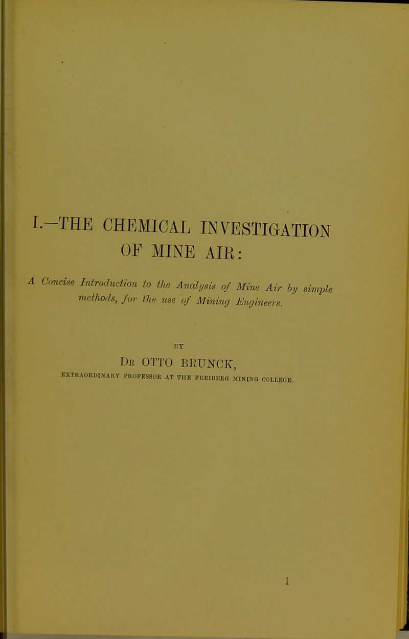 I.-THE CHEMICAL INVESTIGATION OF MINE AIR: 1 Cmdse Introduction to the Analysis of Mine Air hy simple methods, for the use of Mining Engineers. dr otto BEUNCK, extraorwnakv professor at the freiberg jiining colleok.