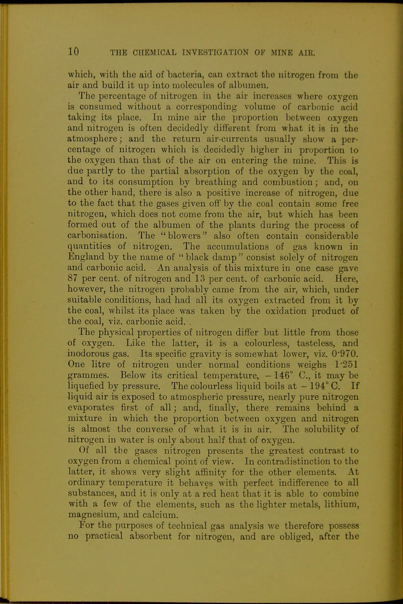 which, with the aid of bacteria, can extract the nitrogen from the air and build it up into molecules of albumen. The percentage of nitrogen in the air increases where oxygen is consumed without a corresponding volume of carbonic acid taking its place. In mine air the proportion between oxygen and nitrogen is often decidedly different from what it is in the atmosphere; and the return air-currents usually show a per- centage of nitrogen which is decidedly higher in proportion to the oxygen than that of the air on entering the mine. This is due partly to the partial absorption of the oxygen by the coal, and to its consumption by breathing and combustion; and, on the other hand, there is also a positive increase of nitrogen, due to the fact that the gases given off by the coal contain some free nitrogen, which does not come from the air, but which has been formed out of the albumen of the plants during the process of carbonisation. The blowers also often contain considerable quantities of nitrogen. The acciimulations of gas known in England by the name of  black damp  consist solely of nitrogen and cai-bonic acid. An analysis of this mixture in one case gave 87 per cent, of nitrogen and 13 per cent, of carbonic acid. Here, however, the nitrogen probably came from the air, which, under sviitable conditions, had had all its oxygen extracted from it by the coal, whilst its place was taken by the oxidation product of the coal, viz. carbonic acid. The physical properties of nitrogen differ but little from those of oxygen. Like the latter, it is a colourless, tasteless, and inodorous gas. Its specific gravity is somewhat lowei*, viz. 0'970. One litre of nitrogen under normal conditions weighs 1'251 grammes. Below its critical temperature, - 146° C, it may be liquefied by pressure. The colourless liquid boils at - 194° C. If liquid air is exposed to atmospheric pressure, nearly pure nitrogen evaporates first of all; and, finally, there remains behind a mixture in which the proportion between oxygen and nitrogen is almost the converse of what it is in air. The solubility of nitrogen in water is only about half that of oxygen. Of all the gases nitrogen presents the greatest contrast to oxygen from a chemical point of view. In contradistinction to the latter, it shows very slight affinity for the other elements. At ordinary temperature it behaves with perfect indifference to all substances, and it is only at a red heat that it is able to combine with a few of the elements, such as the lighter metals, lithium, magnesium, and calcium. For the purposes of technical gas analysis we therefore possess no practical absorbent for nitrogen, and are obliged, after the