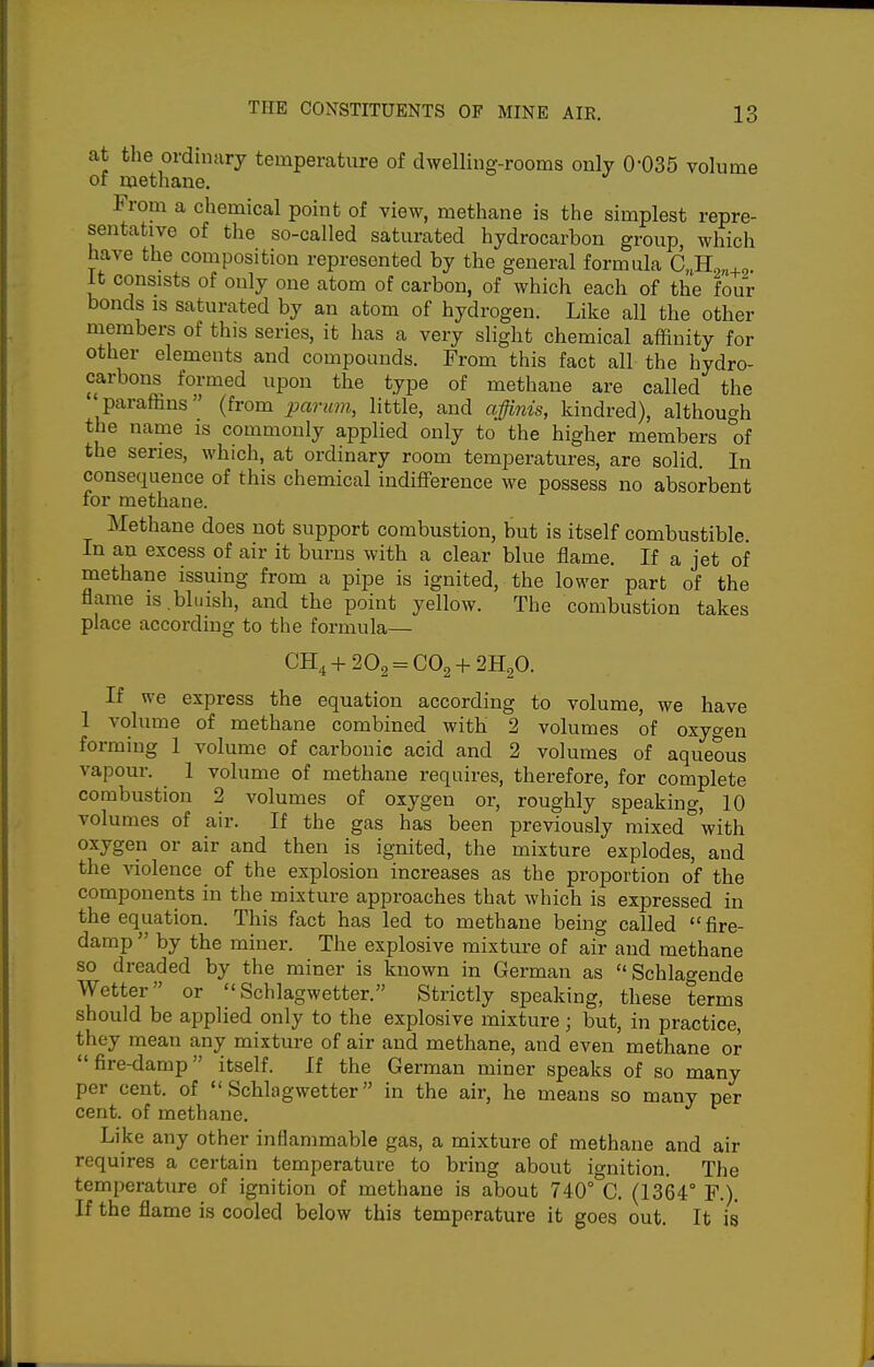 at the ordinary temperature of dwelling-rooms only 0-035 volume of methane. From a chemical point of view, methane is the simplest repre- sentative of the so-called saturated hydrocarbon group, which have the composition represented by the general formula C„H„„,, It consists of only one atom of carbon, of which each of the four bonds IS saturated by an atom of hydrogen. Like all the other members of this series, it has a very slight chemical affinity for other elements and compounds. From this fact all the hydro- carbons formed upon the type of methane are called the ' paraffins (from parum, little, and affinis, kindred), although the name is commonly applied only to the higher members of the series, which, at ordinary room temperatures, are solid. In consequence of this chemical indiflPerence we possess no absorbent for methane. Methane does not support combustion, but is itself combustible. In an excess of air it burns with a clear blue flame. If a jet of methane issuing from a pipe is ignited, the lower part of the flame is bluish, and the point yellow. The combustion takes place according to the formula— CH4-f202 = C02 + 2H20. If we express the equation according to volume, we have 1 volume of methane combined with 2 volumes of oxygen forming 1 volume of carbonic acid and 2 volumes of aqueous vapour. 1 volume of methane requires, therefore, for complete combustion 2 volumes of oxygen or, roughly speaking, 10 volumes of air. If the gas has been previously mixed*with oxygen or air and then is ignited, the mixture explodes, and the violence of the explosion increases as the proportion of the components in the mixture approaches that which is expressed in the equation. This fact has led to methane being called  fire- damp  by the miner. The explosive mixture of air and methane so dreaded by the miner is known in German as  Schlagende Wetter or Schlagwetter. Strictly speaking, these terms should be applied only to the explosive mixture ; but, in practice, they mean any mixture of air and methane, and even methane or fire-damp itself. If the German miner speaks of so many per cent, of Schlagwetter in the air, he means so many per cent, of methane. Like any other inflammable gas, a mixture of methane and air requires a certain temperature to bring about ignition. The temperature of ignition of methane is about 740° C. (1364° F.). If the flame is cooled below this temperature it goes out. It is