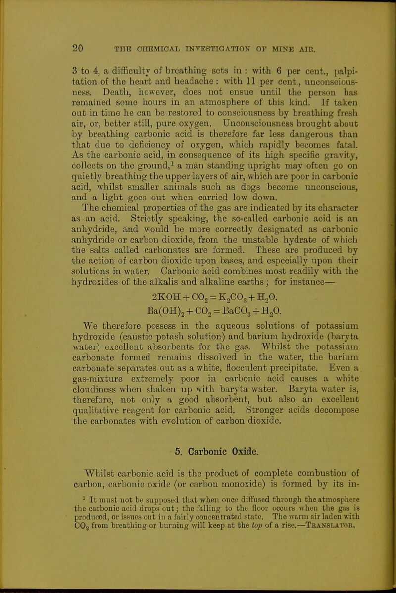 3 to 4, a difficulty of breathing sets in : with 6 per cent., palpi- tation of the heart and headache: with 11 per cent., unconscious- ness. Death, however, does not ensue until the person has remained some hours in an atmosphere of this kind. If taken out in time he can be restoi'ed to consciousness by breathing fresh air, or, better still, pure oxygen. Unconsciousness brought about by breathing carbonic acid is therefore far less dangerous than tliat due to deficiency of oxygen, which rapidly becomes fatal. As the carbonic acid, in consequence of its high specific gravity, collects on the ground,^ a man standing upright may often go on quietly breathing the upper-layers of air, which are poor in carbonic acid, whilst smaller animals such as dogs become unconscious, and a light goes out when carried low down. The chemical properties of the gas are indicated by its character as an acid. Strictly speaking, the so-called carbonic acid is an anhydride, and would be more correctly designated as carbonic anhydride or carbon dioxide, from the unstable hydrate of which the salts called carbonates are formed. These are produced by the action of carbon dioxide upon bases, and especially upon their solutions in water. Carbonic acid combines most readily with the hydroxides of the alkalis and alkaline earths; for instance— 2K0H + CO2 = K2CO3 + H2O. Ba(0H)2 + CO2 = BaCOg + HgO. We therefore possess in the aqueous solutions of potassium hydroxide (caustic potash solution) and barium hydroxide (baryta water) excellent absorbents for the gas. Whilst the potassium carbonate formed remains dissolved in the water, the barium carbonate separates out as a white, flocculent precipitate. Even a. gas-mixture extremely poor in carbonic acid causes a white cloudiness when shaken up with baryta water. Baryta water is, therefore, not only a good absorbent, but also an excellent qualitative reagent for carbonic acid. Stronger acids decompose the carbonates with evolution of carbon dioxide. 5. Carbonic Oxide. Whilst carbonic acid is the product of complete combustion of carbon, carbonic oxide (or carbon monoxide) is formed by its in- ^ It must not be supposed that when once diffused through the atmosphere the carbonic acid drops out; the falling to the floor occurs wheu the gas is produced, or issues out in a fairly concentrated state. The warm air laden with COj from breathing or burning will keep at the top of a rise.—Tkanslatok.