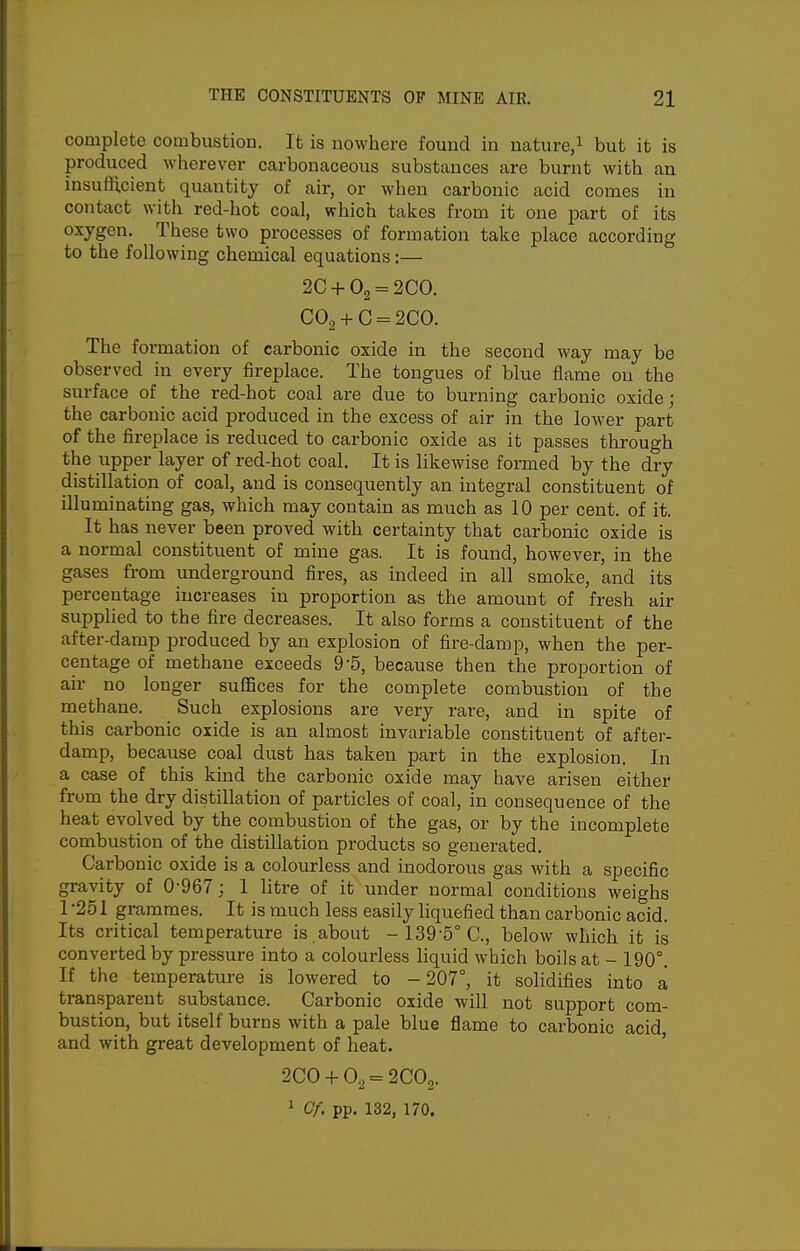 complete combustion. It is nowhere found in nature,^ but it is produced wherever carbonaceous substances are burnt with an insuflicient quantity of air, or when carbonic acid comes in contact with red-hot coal, which takes from it one part of its oxygen. These two processes of formation take place according to the following chemical equations:— 2C +02 = 200. C02 + C = 2CO. The formation of carbonic oxide in the second way may be observed in every fireplace. The tongues of blue flame on the surface of the red-hot coal are due to burning carbonic oxide; the carbonic acid produced in the excess of air in the lower part of the fireplace is reduced to carbonic oxide as it passes through the upper layer of red-hot coal. It is likewise formed by the dry distillation of coal, and is consequently an integral constituent of illuminating gas, which may contain as much as 10 per cent, of it. It has never been proved with certainty that carbonic oxide is a normal constituent of mine gas. It is found, however, in the gases from underground fires, as indeed in all smoke, and its percentage increases in proportion as the amount of fresh air supplied to the fire decreases. It also forms a constituent of the after-damp produced by an explosion of fire-damp, when the per- centage of methane exceeds 9-5, because then the proportion of air no longer suffices for the complete combustion of the methane. Such explosions are very rare, and in spite of this carbonic oxide is an almost invariable constituent of after- damp, because coal dust has taken part in the explosion. In a case of this kind the carbonic oxide may have arisen either from the dry distillation of particles of coal, in consequence of the heat evolved by the combustion of the gas, or by the incomplete combustion of the distillation products so generated. Carbonic oxide is a colourless and inodorous gas with a specific gravity of 0-967; 1 litre of it under normal conditions weighs 1 -251 grammes. It is much less easily liquefied than carbonic acid. Its critical temperature is about -139'5°C., below which it is converted by pressure into a colourless liquid which boils at - 190°. If the temperature is lowered to - 207°, it solidifies into a transparent substance. Carbonic oxide will not support com- bustion, but itself burns with a pale blue flame to carbonic acid and with great development of heat. 200 + 0^ = 2002. 1 Cf. pp. 132, 170.