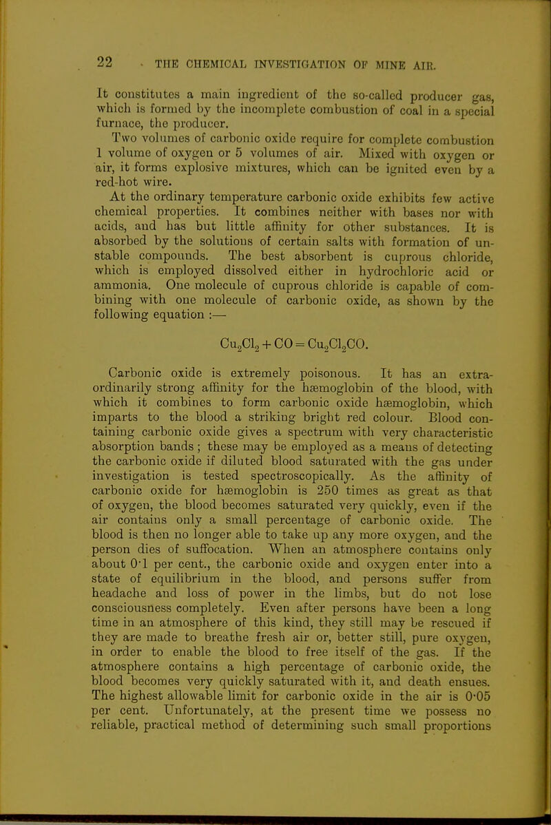 It constitutes a main ingredient of the so-called producer gas, which is formed by the incomplete combustion of coal in a special furnace, the producer. Two volumes of carbonic oxide require for complete combustion 1 volume of oxygen or 5 volumes of air. Mixed with oxygen or air, it forms explosive mixtures, which can be ignited even by a red-hot wire. At the ordinary temperature carbonic oxide exhibits few active chemical properties. It combines neither with bases nor with acids, and has but little affinity for other substances. It is absorbed by the solutions of certain salts with formation of un- stable compounds. The best absorbent is cuprous chloride, which is employed dissolved either in hydrochloric acid or ammonia. One molecule of cuprous chloride is capable of com- bining with one molecule of carbonic oxide, as shown by the following equation :— Cu2Cl2 4-CO = Cu2Cl2CO. Carbonic oxide is extremely poisonous. It has an extra- ordinarily strong affinity for the haemoglobin of the blood, with which it combines to form carbonic oxide htemoglobin, which imparts to the blood a striking bright red colour. Blood con- taining carbonic oxide gives a spectrum with very characteristic absorption bands; these may be employed as a means of detecting the carbonic oxide if diluted blood saturated with the gas under investigation is tested spectroscopically. As the affinity of carbonic oxide for haemoglobin is 250 times as great as that of oxygen, the blood becomes saturated very quickly, even if the air contains only a small percentage of carbonic oxide. The blood is then no longer able to take up any more oxygen, and the person dies of suffocation. When an atmosphere contains only about 01 per cent., the carbonic oxide and oxygen enter into a state of equilibrium in the blood, and persons suffer from headache and loss of power in the limbs, but do not lose consciousness completely. Even after persons have been a long time in an atmosphere of this kind, they still may be rescued if they are made to breathe fresh air or, better still, pure oxygen, in order to enable the blood to free itself of the gas. If the atmosphere contains a high percentage of carbonic oxide, the blood becomes very quickly saturated with it, and death ensues. The highest allowable limit for carbonic oxide in the air is 0*05 per cent. Unfortunately, at the present time we possess no reliable, practical method of determining such small proportions