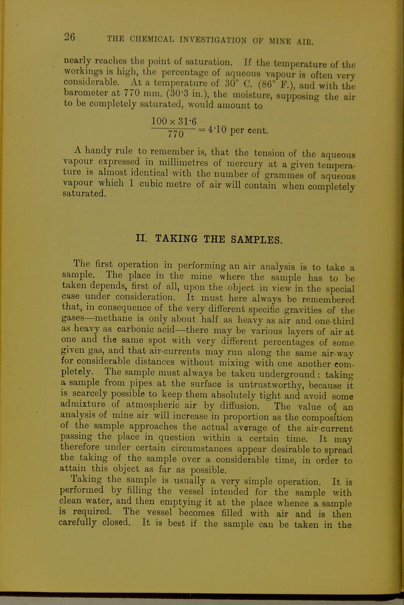 nearly reaches the point of saturution. If the temperature of the workings is high, the percentage of aqueous vapour is often very considerable. At a temperature of 30° C. (86° F.), and with the barometer at 770 mm. (30-3 in.), the moisture, supposing the air to be completely saturated, would amount to 100 X 31-6 — = 410 per cent. A handy rule to remember is, that the tension of the aqueous vapour expressed in millimetres of mercury at a given tempera- ture is almost identical with the number of grammes of aqueous vapour which 1 cubic metre of air will contain when completely saturated. II. TAKING THE SAMPLES. The first operation in performing an air analysis is to take a sample. The place in the mine where the sample has to be taken depends, first of all, upon the object in view in the special case under consideration. It must here always be remembered that, in consequence of the very different specific gravities of the gases—methane is only about half as heavy as air and one-third as heavy as carbonic acid—there may be various layers of air at one and the same spot with very different percentages of some given gas, and that air-currents may run along the same air-way for considerable distances without mixing with one another com- pletely. The sample must always be taken underground : taking a sample from pipes at the surface is untrustworthy, because it is scarcely possible to keep them absolutely tight and avoid some admixture of atmospheric air by difi'usion. The value of an analysis of mine air will increase in proportion as the composition of the sample approaches the actual average of the air-current passing the place in question within a certain time. It may therefore under certain circumstances appear desirable to spread the taking of the sample over a considerable time, in order to attain this object as far as possible. Taking the sample is usually a very simple operation. It is performed by filling the vessel intended for the sample with clean water, and then emptying it at the place whence a sample is required. The vessel becomes filled with air and is then carefully closed. It is best if the sample can be taken in the