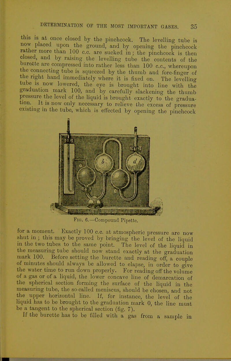 this IS at once closed by the pinchcock. The levelling tube is now placed upon the ground, and by opening the pinchcock rather more than 100 c.c. are sucked in; the pinchcock is then closed, and by raising the levelling tube the contents of the bur&tte are compressed into rather less than 100 c.c, whereupon the connecting tube is squeezed by the thumb and fore-finger of the right hand immediately where it is fixed on. The levelling tube is now lowered, the eye is brought into line with the graduation mark 100, and by carefully slackening the thumb pressure the level of the liquid is brought exactly to the gradua- tion._ It is now only necessary to relieve the excess of pressure existing in the tube, which is effected by opening the pinchcock Compouucl Pipette. for a moment. Exactly 100 c.c. at atmospheric pressure are now shut in ; this may be proved by bringing the level of the liquid in the two tubes to the same point. The level of the liquid in the measuring tube should now stand exactly at the graduation mark 100. Before setting the burette and reading off, a couple of minutes should always be allowed to elapse, in order to give the water time to run down properly. For reading off the volume of a gas or of a liquid, the lower concave line of demarcation of the spherical section forming the surface of the liquid in the measuring tube, the so-called meniscus, should be chosen, and not the tipper horizontal line. If, for instance, the level of the liquid has to be brought to the graduation mark 0, the line must be a tangent to the spherical section (fig. 7). If the burette has to be filled with a gas from a sample in