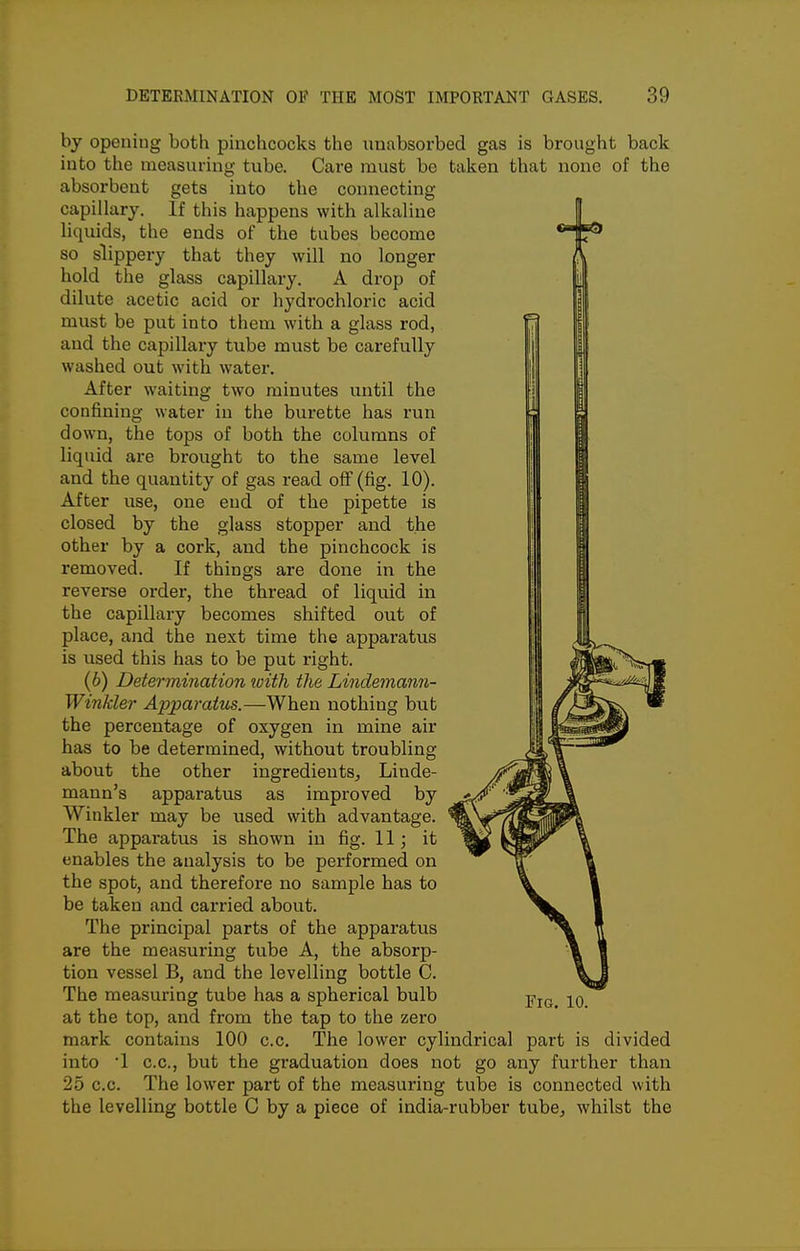 by opening both pinclicocks the unabsorbed gas is brought back into the measuring tube. Care must be taken that none of the absorbent gets into the connecting capillary. If this happens with alkaline liquids, the ends of the tubes become so slippery that they will no longer hold the glass capillary. A drop of dilute acetic acid or hydrochloric acid must be put into them with a glass rod, and the capillary tube must be carefully washed out with water. After waiting two minutes until the confining water in the burette has run down, the tops of both the columns of liquid are brought to the same level and the quantity of gas read off (fig. 10). After use, one end of the pipette is closed by the glass stopper and the other by a cork, and the pinchcock is removed. If things are done in the reverse order, the thread of liquid in the capillary becomes shifted out of place, and the next time the apparatus is used this has to be put right. (6) Determination ivith the Lindemann- Winkler Apparatus.—When nothing but the percentage of oxygen in mine air has to be determined, without troubling about the other ingredients, Linde- mann's apparatus as improved by Winkler may be used with advantage. The apparatus is shown in fig. 11; it enables the analysis to be performed on the spot, and therefore no sample has to be taken and carried about. The principal parts of the apparatus are the measuring tube A, the absorp- tion vessel B, and the levelling bottle C. The measuring tube has a spherical bulb at the top, and from the tap to the zero mark contains 100 c.c. The lower cylindrical part is divided into 1 c.c, but the graduation does not go any further than 25 c.c. The lower part of the measuring tube is connected with the levelling bottle C by a piece of india-rubber tube, whilst the Fig. 10.