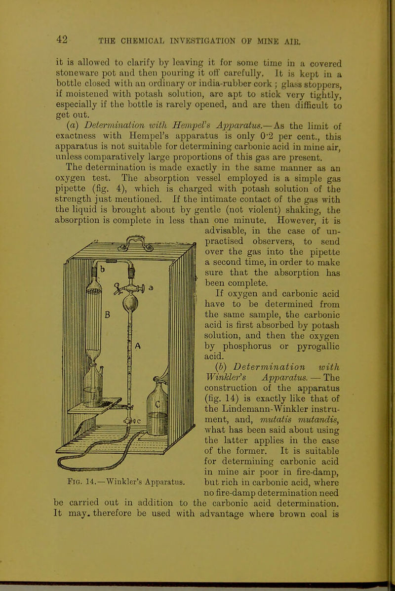 it is allowed to clarify by leaving it for some time in a covered stoneware pot and then pouring it oil' carefully, it is kept in a bottle closed with an ordinary or india-rubber cork ; glass stoppers, if moistened with potash solution, are apt to stick very tightly, especially if the bottle is rarely opened, and are then difficult to get out. (a) Determination 'with Hempel^s A2}2^aratus.—As the limit of exactness with Hempel's apparatus is only 0'2 per cent., this apparatus is not suitable for determining carbonic acid in mine air, unless comparatively large proportions of this gas are present. The determination is made exactly in the same manner as an oxygen test. The absorption vessel employed is a simple gas pipette (fig. 4), which is charged with potash solution of the strength just mentioned. If the intimate contact of the gas with the liquid is brought about by gentle (not violent) shaking, the absorption is complete in less than one minute. However, it is advisable, in the case of un- practised observers, to send over the gas into the pipette a second time, in order to make sure that the absorption has been complete. If oxygen and carbonic acid have to be determined from the same sample, the carbonic acid is first absorbed by potash solution, and then the oxygen by phosphorus or pyrogallic acid. (6) Determination toith Winkler^s Apparatus. — The construction of the apparatus (fig. 14) is exactly like that of the Lindemann-Winkler instru- ment, and, mutatis mutandis, what has been said about using the latter applies in the case of the former. It is suitable for determining carbonic acid in mine air poor in fire-damp. Fig. 14.—Winkler's Apparatus. but rich in carbonic acid, where no fire-damp determination need be carried out in addition to the carbonic acid determination. It may. therefore be used with advantage where brown coal is