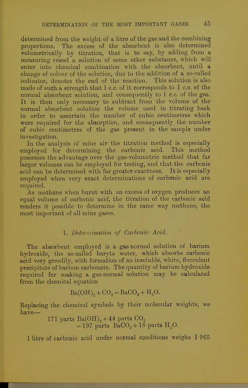 determined from the weight of a litre of the gas and the combining proportions. The excess of the absorbent is also determined volumetrically by titration, that is to say, by adding from a measuring vessel a solution of some other substance, which will enter into chemical combination with the absorbent, until a change of colour of the solution, due to the addition of a so-called indicator, denotes the end of the reaction. This solution is also made of such a strength that 1 c.c. of it corresponds to 1 c.c. of the normal absorbent solution, and consequently to 1 c.c. of the gas. It is then only necessai'y to subtract from the volume of the normal absorbent solution the volume used in titrating back in order to ascertain the number of cubic centimetres which were required for the absorption, and consequently the number of cubic centimetres of the gas present in the sample under investigation. In the analysis of mine air the titration method is especially employed for determining the carbonic acid. This method possesses the advantage over the gas-volumetric method that far larger volumes can be employed for testing, and that the carbonic acid can be determined with far greater exactness. It is especially employed when very exact determinations of carbonic acid are required. As methane when burnt with an excess of oxygen produces an equal volume of carbonic acid, the titration of the carbonic acid renders it possible to determine in the same way methane, the most important of all mine gases. 1. Determination of Carbonic Acid. The absorbent employed is a gas-normal solution of barium hydroxide, the so-called baryta water, which absorbs carbonic acid very greedily, with formation of an insoluble, white, flocculent precipitate of barium carbonate. The quantity of barium hydroxide required for making a gas-normal solution may be calculated from the chemical equation Ba(0H)2 + CO2 = BaCOg + E^O. Replacing the chemical symbols by their molecular weights, we have— 171 parts Ba(OH)2 + 44 parts COg = 197 parts BaC03+ 18 parts HgO. 1 litre of carbonic acid under normal conditions weighs 1965