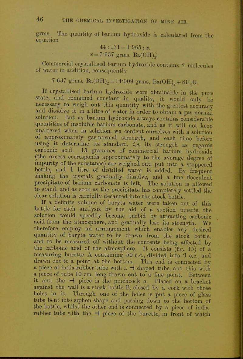 grras. The quantity of barium hydroxide is calculated from the equation 44: 171 = 1-965: a;. ;c=7-G37 grms. Ba(Oll).;. Commercial crystallised barium hydroxide contains 8 molecules of water in addition, consequently 7-637 grms. Ba(0H)2= 14-009 gr^s- Ba(0II)2 +8H2O. If crystallised barium hydroxide were obtainable in the pure state, and remained constant in quality, it would only be necessary to weigh out this quantity with the greatest accuracy and dissolve it in a litre of water in order to obtain a gas normal solution. But as barium hydroxide always contains considerable quantities of insoluble barium carbonate, and as it will not keep unaltered when in solution, we content ourselves with a solution of approximately gas-normal strength, and each time before using it determine its standard, i.e. its strength as regards carbonic acid. 15 grammes of commercial barium hydroxide (the excess corresponds approximately to the average degree of impurity of the substance) are weighed out, put into a stoppered bottle, and 1 litre of distilled water is added. By frequent shaking the crystals gradually dissolve, and a fine flocculent precipitate of barium carbonate is left. The solution is allowed to stand, and as soon as the precipitate has completely settled the clear solution is carefully decanted into the stock bottle. If a definite volume of baryta water' were taken out of this bottle for each analysis by the aid of a suction pipette, the solution would speedily become turbid by attracting carbonic acid from the atmosphere, and gradually lose its strength. We therefore employ an arrangement which enables any desired quantity of baryta water to be drawn from the stock bottle, and to be measured off without the contents being affected by the carbonic acid of the atmosphere. It consists (fig. 15) of a measuring burette A containing 50 c.c, divided into 1 c.c, and drawn out to a point at the bottom. This end is connected by a piece of india-rubber tube with a H shaped tube, and this with a piece of tube 10 cm. long drawn out to a fine point. Between it and the H piece is the pinchcock a. Placed on a bracket against the wall is a stock bottle B, closed by a cork with three holes in it. Through one of the holes is put a piece of glass tube bent into siphon shape and passing down to the bottom of the bottle, whilst the other end is connected by a piece of india- rubber tube with the H piece of the burette, in front of which