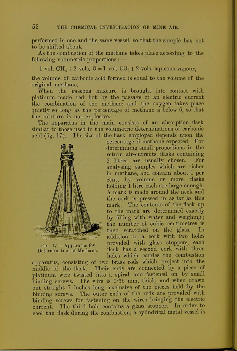 performed in one and the same vessel, so that the sample has not to be shifted about. As the combustion of the methane takes place according to the following volumetric proportions :— 1 vol. CH4 + 2 vols. 0 = 1 vol. CO2 + 2 vols, aqueous vapour, the volume of carbonic acid formed is equal to the volume of the original methane. When the gaseous mixture is brought into contact with platinum made red hot by the passage of an electric current the combination of the methane and the oxygen takes place quietly so long as the percentage of methane is below 6, so that the mixture is not explosive. The apparatus in the main consists of an absorption flask similar to those used in the volumetric determinations of carbonic acid (fig. 17). The size of the flask employed depends upon the percentage of methane expected. For determining small proportions in the return air-currents flasks containing 2 litres are usually chosen. For analysing samples which are richer in methane, and contain about 1 per cent, by volume or more, flasks holding 1 litre each are large enough. A mark is made around the neck and the cork is pressed in as far as this mark. The contents of the flask up to the mark are determined exactly by filling with water and weighing; the number of cubic centimetres is then scratched on the glass. In addition to a cork with two holes FIG. 17.-Apparatus for provided with glass stoppers, each Determination of Methane. flask has a second cork with three holes which carries the combustion apparatus, consisting of two brass rods which project into the middle of the flask. Their ends are connected by a piece of platinum wire twisted into a spiral and fastened on by small binding screws. The wire is O'SS mm. thick, and when drawn out straight 7 inches long, exclusive of the pieces held by the binding screws. The outer ends of the rods are provided with binding screws for fastening on the wires bringing the electric current. The third hole contains a glass stopper. In order to cool the flask during the combustion, a cylindrical metal vessel is