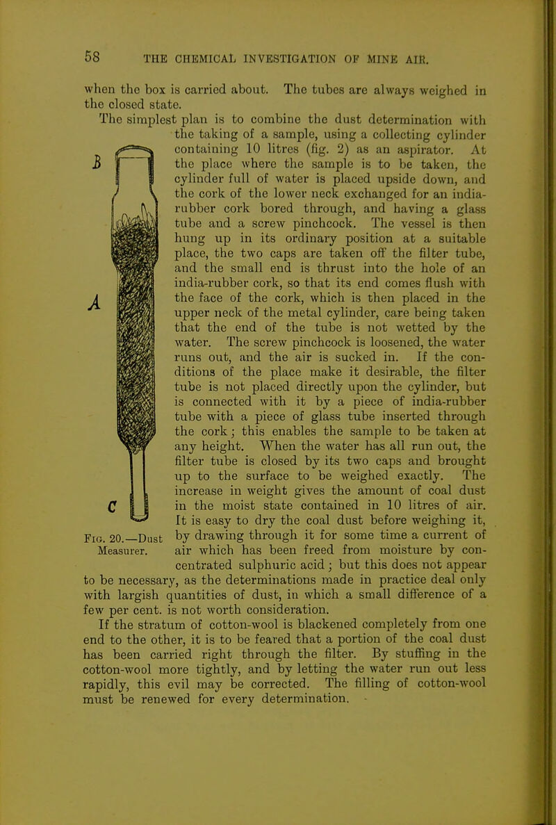 when tho box is carried about. The tubes are always weighed in the closed state. The simplest plan is to combine the dust determination with the taking of a sample, using a collecting cylinder containing 10 litres (fig. 2) as an aspirator. At the place where the sample is to be taken, the cylinder full of water is placed upside down, and the cork of the lower neck exchanged for an itidia- rubber cork bored through, and having a glass tube and a screw pinchcock. The vessel is then hung up in its ordinary position at a suitable place, the two caps are taken oflF the filter tube, and the small end is thrust into the hole of an india-rubber cork, so that its end comes flush with the face of the cork, which is then placed in the upper neck of the metal cylinder, care being taken that the end of the tube is not wetted by the water. The screw pinchcock is loosened, the water runs out, and the air is sucked in. If the con- ditions of the place make it desirable, the filter tube is not placed directly upon the cylinder, but is connected with it by a piece of india-rubber tube with a piece of glass tube inserted through the cork; this enables the sample to be taken at any height. When the water has all run out, the filter tube is closed by its two caps and brought up to the surface to be weighed exactly. The increase in weight gives the amount of coal dust in the moist state contained in 10 litres of air. It is easy to dry the coal dust before weighing it, YiG, 20. Dust by drawing through it for some time a current of Measurer. air which has been freed from moisture by con- centrated sulphuric acid; but this does not appear to be necessary, as the determinations made in practice deal only with largish quantities of dust, in which a small difference of a few per cent, is not worth consideration. If the stratum of cotton-wool is blackened completely from one end to the other, it is to be feared that a portion of the coal dust has been carried right through the filter. By stuffing in the cotton-wool more tightly, and by letting the water run out less rapidly, this evil may be corrected. The filling of cotton-wool must be renewed for every determination.