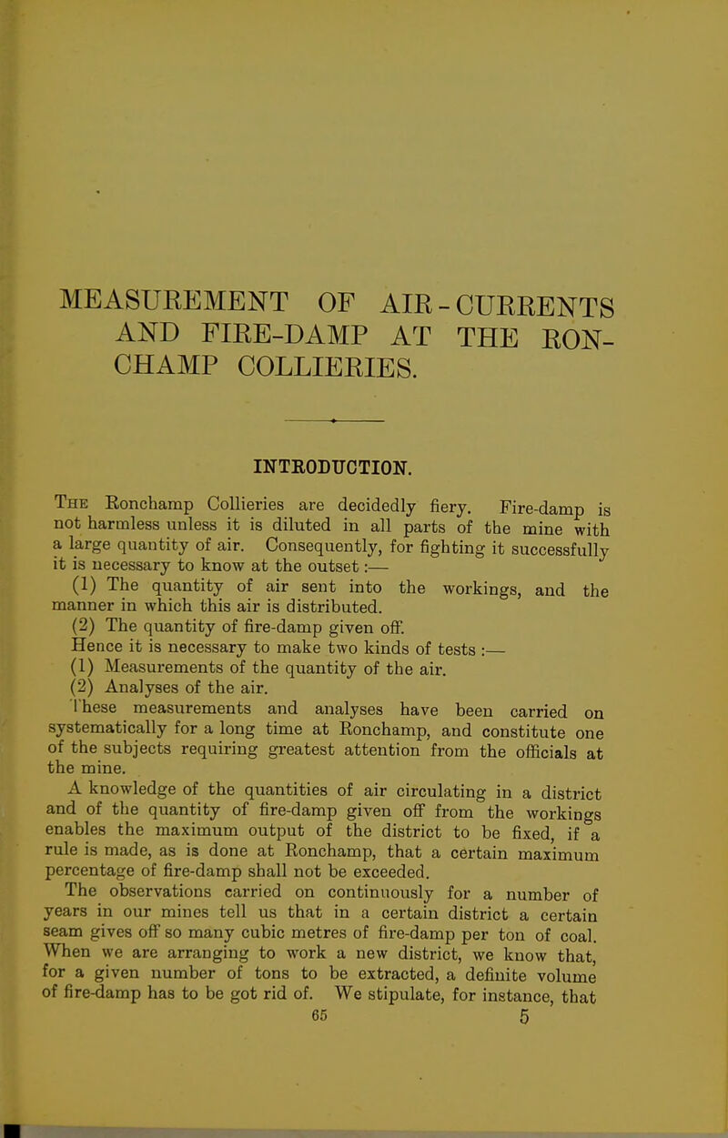 MEASUREMENT OF AIR- AND FIEE-DAMP AT CHAMP COLLIERIES. CURRENTS THE RON- INTEODUCTION. The Ronchamp Collieries are decidedly liery. Fire-damp is not harmless unless it is diluted in all parts of the mine with a large quantity of air. Consequently, for fighting it successfully it is necessary to know at the outset:— (1) The quantity of air sent into the workings, and the manner in which this air is distributed. (2) The quantity of fire-damp given off. Hence it is necessary to make two kinds of tests : (1) Measurements of the quantity of the air. (2) Analyses of the air. These measurements and analyses have been carried on systematically for a long time at Ronchamp, and constitute one of the subjects requiring greatest attention from the officials at the mine. A knowledge of the quantities of air circulating in a district and of the quantity of fire-damp given off from the workings enables the maximum output of the district to be fixed, if a rule is made, as is done at Ronchamp, that a certain maximum percentage of fire-damp shall not be exceeded. The observations carried on continuously for a number of years in our mines tell us that in a certain district a certain seam gives off so many cubic metres of fire-damp per ton of coal. When we are arranging to work a new district, we know that, for a given number of tons to be extracted, a definite volume of fire-damp has to be got rid of. We stipulate, for instance, that