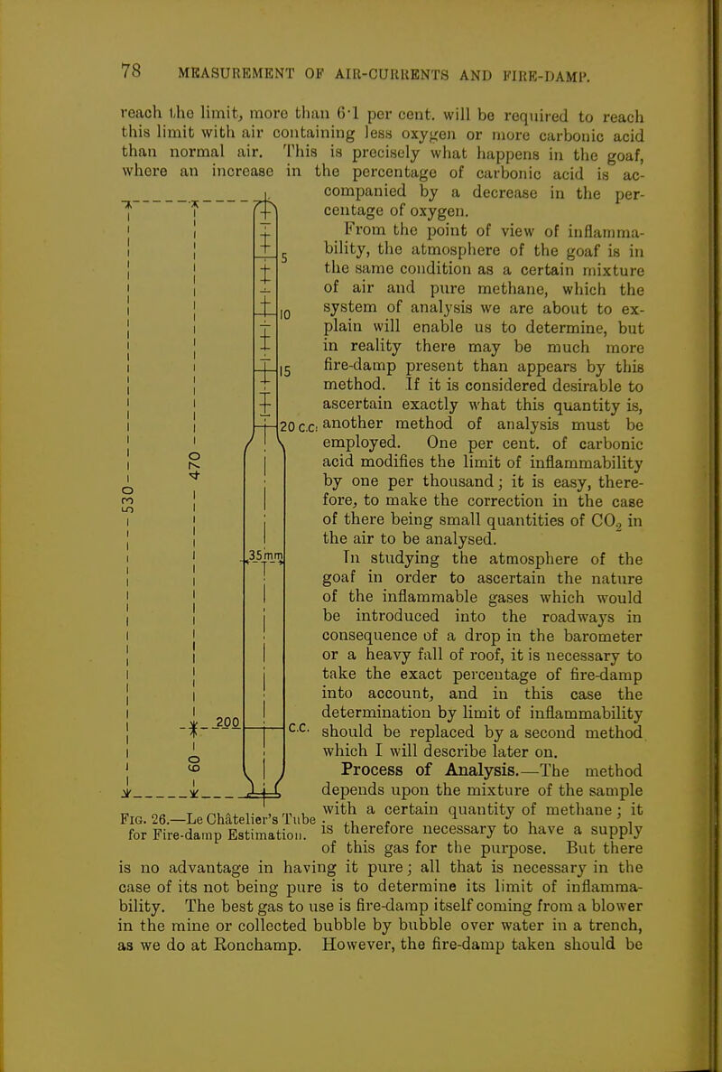 o 1 4- t i, t t reach ihe limit, more than 6-1 per cent, will be required to reach this limit with air containing less oxygen or more carbonic acid than normal air. This is precisely what happens in the goaf, where an increase in the percentage of carbonic acid is ac- companied by a decrease in the per- centage of oxygen. From the point of view of inflamma- bility, the atmosphere of the goaf is in the same condition as a certain mixture of air and pure methane, which the system of analysis we are about to ex- plain will enable us to determine, but in reality there may be much more fire-damp present than appears by this method. If it is considered desirable to ascertain exactly what this quantity is, another method of analysis must be employed. One per cent, of carbonic acid modifies the limit of inflammability by one per thousand; it is easy, there- fore, to make the correction in the case of there being small quantities of COg in the air to be analysed. Tn studying the atmosphere of the goaf in order to ascertain the nature of the inflammable gases which would be introduced into the roadways in consequence of a drop in the barometer or a heavy fall of roof, it is necessary to take the exact percentage of fire-damp into account, and in this case the determination by limit of inflammability should be replaced by a second method which I will describe later on. Process of Analysis.—The method iX depends upon the mixture of the sample 17 n/. T ^UA. ,. , rn 1- 'with a certain quantity of methane: it Fig. 26.—Le Chateher's Tube • ,, r ^ / , ' i for Fire-damp Estimation. therefore necessary to have a supply of this gas for the purpose. But there is no advantage in having it pure; all that is necessary in the case of its not being pure is to determine its limit of inflamma- bility. The best gas to use is fire-damp itself coming from a blower in the mine or collected bubble by bubble over water in a trench, as we do at Ronchamp. However, the fire-damp taken should be 200 o to I 35 mm C.C.