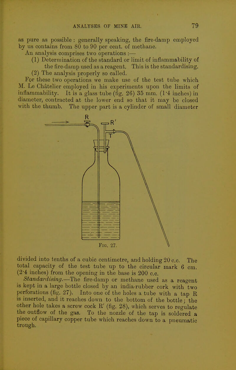 as pure as possible : generally speaking, the fire-damp employed by us contains from 80 to 90 per cent, of methane. An analysis comprises two operations :— (1) Determination of the standard or limit of inflammability of the fire-damp used as a reagent. This is the standardising. (2) The analysis properly so called. For these two operations we make use of the test tube which M. Le Chatelier employed in his experiments upon the limits of inflammability. It is a glass tube (fig. 26) 35 mm. (I'i inches) in diameter, contracted at the lower end so that it may be closed witli the thumb. The upper part is a cylinder of small diameter Fig. 27. divided into tenths of a cubic centimetre, and holding 20 c.c. The total capacity of the test tube up to the circular mark 6 cm. (2-4 inches) from the opening in the base is 200 c.c. Standardising.—The fire-damp or methane used as a reagent is kept in a large bottle closed by an india-rubber cork with two perforations (fiir. 27). Into one of the holes a tube with a tap E, is inserted, and it reaches down to the bottom of the bottle; the other hole takes a screw cock R' (fig. 28), which serves to regulate the outflow of the gas. To the nozzle of the tap is soldered a piece of capillary copper tube which reaches down to a pneumatic trough.