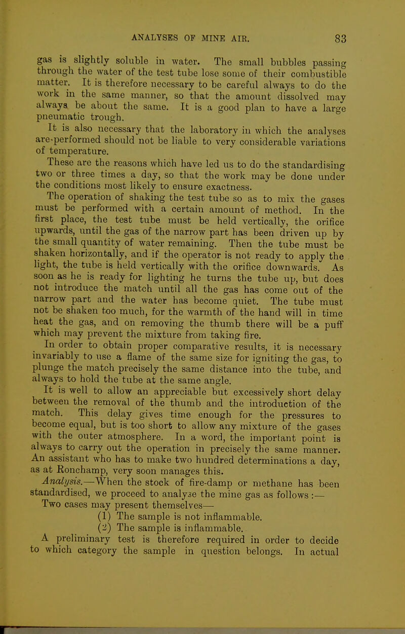 gas is slightly soluble in water. The small biibbles passing through the water of the test tube lose some of their combustible matter. It is therefore necessary to be careful always to do the work in the same manner, so that the amount dissolved may always be about the same. It is a good plan to have a large pneumatic trough. It is also necessary that the laboratory in which the analyses are-performed should not be liable to very considerable variations of temperature. These are the reasons which have led us to do the standardising two or three times a day, so that the work may be done under the conditions most likely to ensure exactness. The operation of shaking the test tube so as to mix the gases must be performed with a certain amount of method. In the first place, the test tube must be held vertically, the orifice upwards, until the gas of the narrow part has been driven up by the small quantity of water remaining. Then the tube must be shaken horizontally, and if the operator is not ready to apply the light, the tube is held vertically with the orifice downwards. As soon as he is ready for lighting he turns the tube up, but does not introduce the match until all the gas has come out of the narrow part and the water has become quiet. The tube must not be shaken too much, for the warmth of the hand will in time heat the gas, and on removing the thumb there will be a pufF which may prevent the mixture from taking fire. In order to obtain proper comparative results, it is necessary invariably to use a flame of the same size for igniting the gas, to plunge the match precisely the same distance into the tube, and always to hold the tube at the same angle. It is well to allow an appreciable but excessively short delay between the removal of the thumb and the introduction of the match. This delay gives time enough for the pressures to become equal, but is too short to allow any mixture of the gases with the outer atmosphere. In a word, the important point is always to carry out the operation in precisely the same manner. An assistant who has to make two hundred determinations a day, as at Konchamp, very soon manages this. Analysis.—When the stock of fire-damp or methane has been standardised, we proceed to analyse the mine gas as follows :— Two cases may present themselves— (1) The sample is not inflammable. (2) The sample is inflammable. A preliminary test is therefore required in order to decide to which category the sample in question belongs. In actual