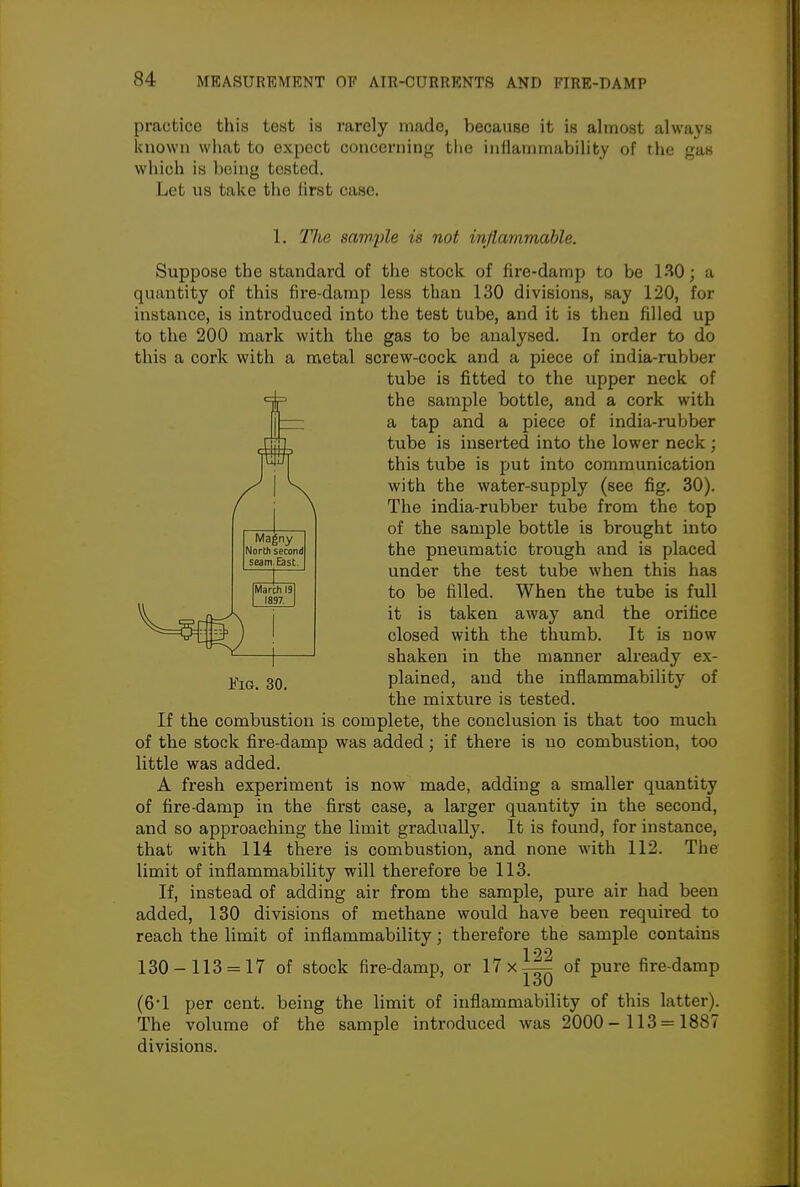 practice this test is rarely made, because it is almost always known what to expect concerning the inflammability of the gas which is being tested. Let us take the first case. 1. The sample is not infiammahle. Suppose the standard of the stock of fire-damp to be 130; a quantity of this fire-damp less than 130 divisions, say 120, for instance, is introduced into the test tube, and it is then filled up to the 200 mark with the gas to be analysed. In order to do this a cork with a metal screw-cock and a piece of india-rubber tube is fitted to the upper neck of the sample bottle, and a cork with a tap and a piece of india-rubber tube is inserted into the lower neck; this tube is put into communication with the water-supply (see fig. 30). The india-rubber tube from the top of the sample bottle is brought into the pneumatic trough and is placed under the test tube when this has to be filled. When the tube is full it is taken away and the orifice closed with the thumb. It is now shaken in the manner already ex- plained, and the inflammability of the mixture is tested. If the combustion is complete, the conclusion is that too much of the stock fire-damp was added; if thei'e is no combustion, too little was added. A fresh experiment is now made, adding a smaller quantity of fire-damp in the first case, a larger quantity in the second, and so approaching the limit gradually. It is found, for instance, that with 114 there is combustion, and none with 112. The limit of inflammability will therefore be 113. If, instead of adding air from the sample, pure air had been added, 130 divisions of methane would have been required to reach the limit of inflammability; therefore the sample contains 130-113 = 17 of stock fire-damp, or 17 x-^ of pure fire-damp (61 per cent, being the limit of inflammability of this latter). The volume of the sample introduced was 2000- 113 = 1887 divisions. Ma|ny North second seam. East.