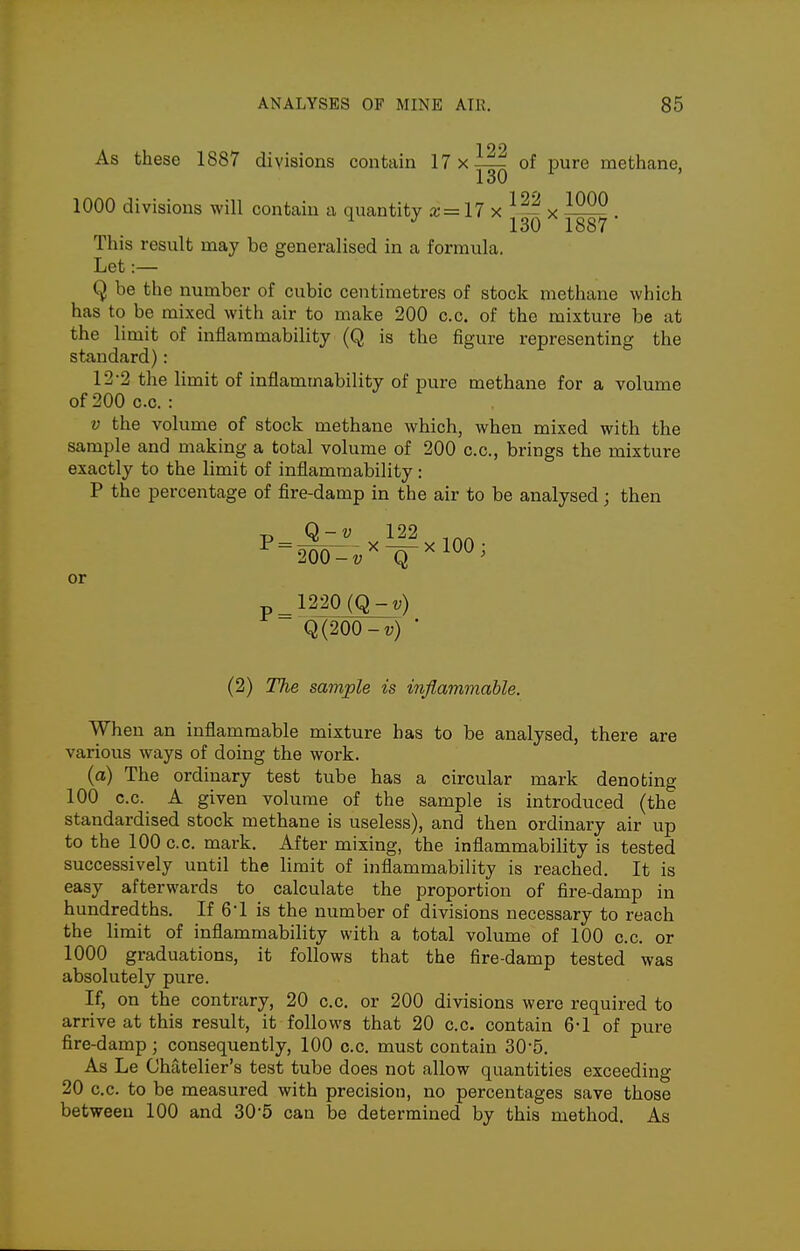 199 As these 1887 divisions contain 17xi|^ of pure methane, 1000 divisions will contain a quantity x=17 x . ^ ^ 130 1887 This result may be generalised in a formula. Let :— Q be the number of cubic centimetres of stock methane which has to be mixed with air to make 200 c.o. of the mixture be at the limit of inflammability (Q is the figure representing the standard): 12-2 the limit of inflammability of pure methane for a volume of200 c.c. : V the volume of stock methane which, when mixed with the sample and making a total volume of 200 c.c, brings the mixture exactly to the limit of inflammability: P the percentage of fire-damp in the air to be analysed; then or 1220 (Q-t;) Q(200-v) ■ (2) TTie sample is inflammable. When an inflammable mixture has to be analysed, there are various ways of doing the work. (a) The ordinary test tube has a circular mark denoting 100 c.c. A given volume of the sample is introduced (the standardised stock methane is useless), and then ordinary air up to the 100 c.c. mark. After mixing, the inflammability is tested successively until the limit of inflammability is reached. It is easy afterwards to calculate the proportion of fire-damp in hundredths. If 6-1 is the number of divisions necessary to reach the limit of inflammability with a total volume of 100 c.c. or 1000 graduations, it follows that the fire-damp tested was absolutely pure. If, on the contrary, 20 c.c. or 200 divisions were required to arrive at this result, it follows that 20 c.c. contain 6-1 of pure fire-damp; consequently, 100 c.c. must contain 30-5. As Le Chatelier's test tube does not allow quantities exceeding 20 c.c. to be measured with precision, no percentages save those between 100 and 30-5 can be determined by this method. As