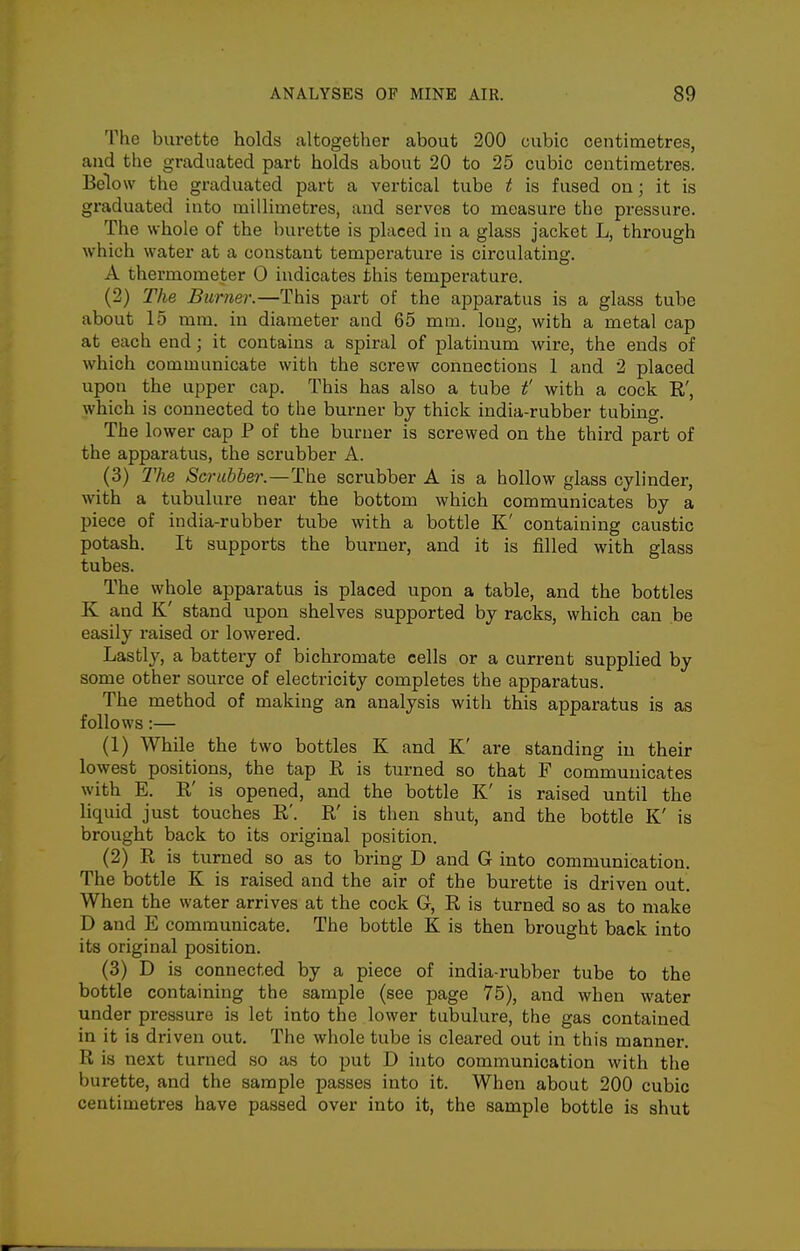 The burette holds altogether about 200 cubic centimetres, and the graduated part holds about 20 to 25 cubic centimetres. Below the graduated part a vertical tube t is fused on; it is graduated into millimetres, and serves to measure the pressure. The whole of the burette is placed in a glass jacket L, through which water at a constant temperature is circulating. A thermometer 0 indicates this temperature. (2) The Burner.—This part of the apparatus is a glass tube about 15 mm. in diameter and 65 mm. long, with a metal cap at each end; it contains a spiral of platinum wire, the ends of which communicate with the screw connections 1 and 2 placed upon the upper cap. This has also a tube t' with a cock R', which is connected to the burner by thick india-rubber tubing. The lower cap P of the burner is screwed on the third part of the apparatus, the scrubber A. (3) The Scrubber.—The scrubber A is a hollow glass cylinder, with a tubulure near the bottom which communicates by a piece of india-rubber tube with a bottle K' containing caustic potash. It supports the burner, and it is filled with glass tubes. The whole apparatus is placed upon a table, and the bottles K and K' stand upon shelves supported by racks, which can be easily raised or lowered. Lastly, a battery of bichromate cells or a current supplied by some other source of electricity completes the apparatus. The method of making an analysis with this apparatus is as follows:— (1) While the two bottles K and K' are standing in their lowest positions, the tap R is turned so that F communicates with E. R' is opened, and the bottle K' is raised until the liquid just touches R'. R is then shut, and the bottle K' is brought back to its original position. (2) R is turned so as to bring D and G into communication. The bottle K is raised and the air of the burette is driven out. When the water arrives at the cock G, R is turned so as to make D and E communicate. The bottle K is then brought back into its original position. (3) D is connected by a piece of india-rubber tube to the bottle containing the sample (see page 75), and when water under pressure is let into the lower tubulure, the gas contained in it is driven out. The whole tube is cleared out in this manner. R is next turned so as to put D into communication with the burette, and the sample passes into it. When about 200 cubic centimetres have passed over into it, the sample bottle is shut