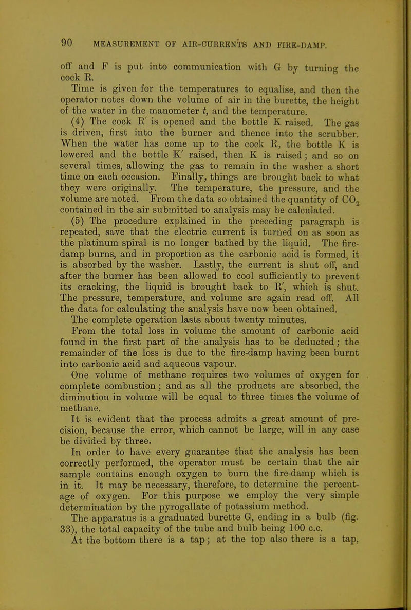 off and F is put into communication with G by turning the cock R. Time is given for the temperatures to equalise, and then the operator notes down the volume of air in the burette, the height of the water in the manometer t, and the temperature. (4) The cock E' is opened and the bottle K raised. The gas is driven, first into the burner and thence into the scrubber. When the water has come up to the cock R, the bottle K is lowered and the bottle K' raised, then K is raised; and so on several times, allowing the gas to remain in the washer a short time on each occasion. Finally, things are brought back to what they were originally. The temperature, the pressure, and the volume are noted. From the data so obtained the quantity of COg contained in the air submitted to analysis may be calculated. (5) The procedure explained in the preceding paragraph is repeated, save that the electric current is turned on as soon as the platinum spiral is no longer bathed by the liquid. The fire- damp burns, and in proportion as the carbonic acid is formed, it is absorbed by the washer. Lastly, the current is shut off, and after the burner has been allowed to cool suflficiently to prevent its cracking, the liquid is brought back to R', which is shut. The pressure, temperature, and volume are again read off. All the data for calculating the analysis have now been obtained. The complete operation lasts about twenty minutes. From the total loss in volume the amount of carbonic acid found in the first part of the analysis has to be deducted; the remainder of the loss is due to the fire-damp having been burnt into carbonic acid and aqueous vapour. One volume of methane requires two volumes of oxygen for complete combustion; and as all the products are absorbed, the diminution in volume will be equal to three times the volume of methane. It is evident that the process admits a great amount of pre- cision, because the error, which cannot be large, will in any case be divided by three. In order to have every guarantee that the analysis has been correctly performed, the operator must be certain that the air sample contains enough oxygen to burn the fire-damp which is in it. It may be necessary, therefore, to determine the percent- age of oxygen. For this purpose we employ the very simple determination by the pyrogallate of potassium method. The apparatus is a graduated burette G, ending in a bulb (fig. 33), the total capacity of the tube and bulb being 100 c.c. At the bottom there is a tap; at the top also there is a tap,