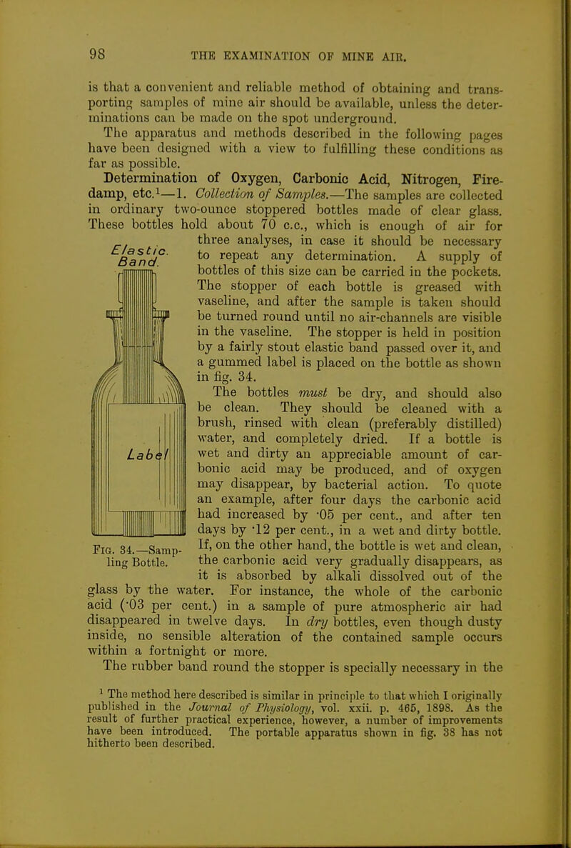 £/as tic. Band. is that a convenient and reliable method of obtaining and trans- porting samples of mine air should be available, unless the deter- minations can be made on the spot underground. Tiie apparatus and methods described in the following pages have been designed with a view to fulfilling these conditions as far as possible. Determination of Oxygen, Carbonic Acid, Nitrogen, Fire- damp, etc.i—1. Collection of Samples.—The samples are collected in ordinary two-ounce stoppered bottles made of clear glass. These bottles hold about 70 c.c, which is enough of air for three analyses, in case it should be necessary to repeat any determination. A supply of bottles of this size can be carried in the pockets. The stopper of each bottle is greased with vaseline, and after the sample is taken should be turned round until no air-channels are visible in the vaseline. The stopper is held in position by a fairly stout elastic band passed over it, and a gummed label is placed on tlie bottle as shown in fig. 34. The bottles must be dry, and should also be clean. They should be cleaned with a brush, rinsed with ' clean (preferably distilled) water, and completely dried. If a bottle is wet and dirty an appreciable amount of car- bonic acid may be produced, and of oxygen may disappear, by bacterial action. To quote an example, after four days the carbonic acid had increased by -05 per cent., and after ten days by 12 per cent., in a wet and dirty bottle. If, on the other hand, the bottle is wet and clean, the carbonic acid very gradually disappears, as it is absorbed by alkali dissolved out of the glass by the water. For instance, the whole of the carbonic acid ('03 per cent.) in a sample of pure atmospheric air had disappeared in twelve days. In dry bottles, even though dusty inside, no sensible alteration of the contained sample occurs within a fortnight or more. The rubber band round the stopper is specially necessary in the ^ The method here described is similar in principle to that which I originally published in the Journal of Physiology, vol. xxii. p. 465, 1898. As the result of further practical experience, however, a number of improvements have been introduced. The portable apparatus shown in fig. 38 has not hitherto been described. Fig. 34.—Samp- ling Bottle.