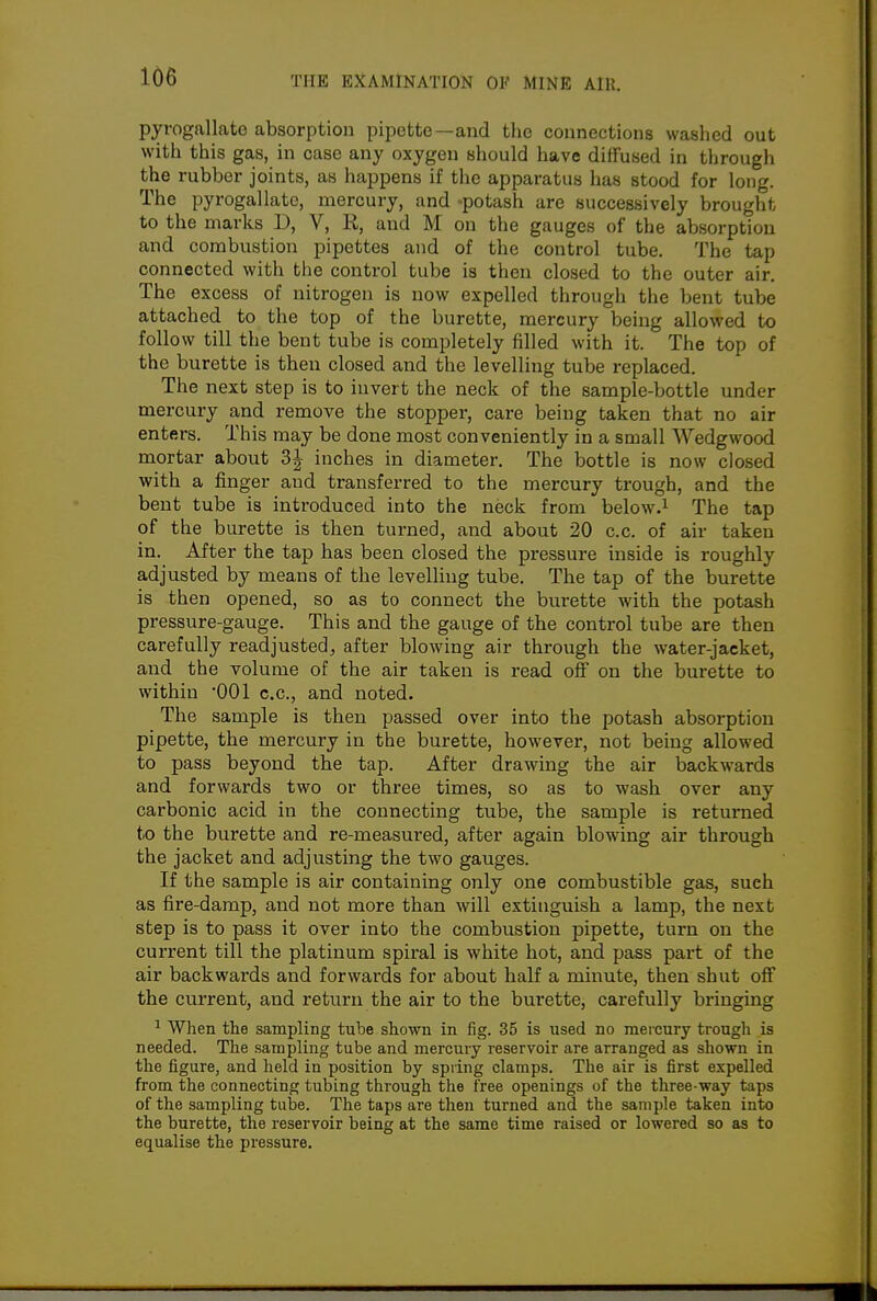 pyrogallate absorption pipette—and the connections washed out with this gas, in case any oxygen should have diffused in through the rubber joints, as happens if the apparatus has stood for long. The pyrogallate, mercury, and -potash are successively brought to the marks D, V, R, and M on the gauges of the absorption and combustion pipettes and of the control tube. The tap connected with tlie control tube is then closed to the outer air. The excess of nitrogen is now expelled through the bent tube attached to the top of the burette, mercury being allowed to follow till the bent tube is completely filled with it. The top of the burette is then closed and the levelling tube replaced. The next step is to invert the neck of the sample-bottle under mercury and remove the stopper, care being taken that no air enters. This may be done most conveniently in a small Wedgwood mortar about 3J inches in diameter. The bottle is now closed with a finger and transferred to the mercury trough, and the bent tube is introduced into the neck from below.i The tap of the burette is then turned, and about 20 c.c. of air taken in. After the tap has been closed the pressure inside is roughly adjusted by means of the levelling tube. The tap of the burette is then opened, so as to connect the burette with the potash pressure-gauge. This and the gauge of the control tube are then carefully readjusted, after blowing air through the water-jacket, and the volume of the air taken is read off on the burette to within •001 c.c, and noted. The sample is then passed over into the potash absorption pipette, the mercury in the burette, however, not being allowed to pass beyond the tap. After drawing the air backwards and forwards two or three times, so as to wash over any carbonic acid in the connecting tube, the sample is returned to the burette and re-measured, after again blowing air through the jacket and adjusting the two gauges. If the sample is air containing only one combustible gas, such as fire-damp, and not more than will extinguish a lamp, the next step is to pass it over into the combustion pipette, turn on the current till the platinum spiral is white hot, and pass part of the air backwards and forwards for about half a minute, then shut off the current, and return the air to the burette, carefully bringing ^ When the sampling tube shown in fig. 35 is used no mercury trough is needed. The sampling tube and mercury reservoir are arranged as shown in the figure, and held in position by spring clamps. The air is first expelled from the connecting tubing througli the free openings of the three-way taps of the sampling tube. The taps are then turned and the sample taken into the burette, the reservoir being at the same time raised or lowered so as to equalise the pressure.