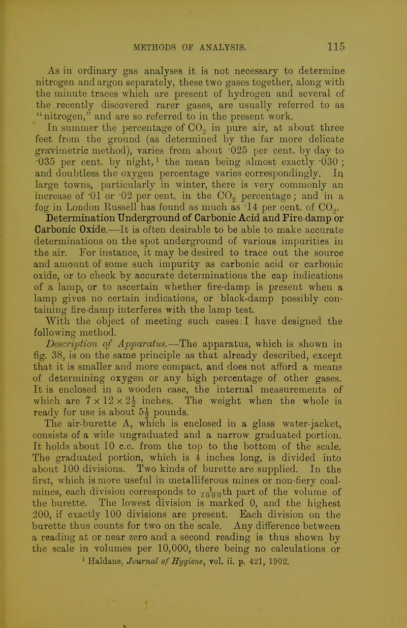 As in ordinary gas analyses it is not necessary to determine nitrogen and argon separately, these two gases together, along with the minute traces which are present of hydrogen and several of the recently discovei'ed rarer gases, are usually referred to as  nitrogen, and are so referred to in the present work. In summer the percentage of COj in pure air, at about three feet from the ground (as determined by the far more delicate gravimetric method), varies from about '025 per cent, by day to •035 per cent, by nighty ^ the mean being almost exactly '030 ; and doubtless the oxygen percentage varies correspondingly. In large towns, particularly in winter, there is very commonly an increase of '01 or '02 per cent, in the COg percentage; and in a fog in London Russell has found as much as per cent, of COg. Determination Underground of Carbonic Acid and Fire-damp or Carbonic Oxide.—It is often desirable to be able to make accurate determinations on the spot underground of various impurities in the air. For instance, it may be desired to trace out the source and amount of some such impurity as carbonic acid or carbonic oxide, or to check by accurate determinations the cap indications of a lamp, or to ascertain whether fire-damp is present when a lamp gives no certain indications, or black-damp possibly con- taining fire-damp interferes with the lamp test. With the object of meeting such cases. I have designed the following method. Description of Apparatus.—The apparatus, which is shown in fig. 38, is on the same principle as that already described, except that it is smaller and more compact, and does not afford a means of determining oxygen or any high percentage of other gases. It is enclosed in a wooden case, the internal measurements of which are 7 x 12 x 2J inches. The weight when the whole is ready for use is about pounds. The air-burette A, which is enclosed in a glass water-jacket, consists of a wide ungraduated and a narrow graduated portion. It holds about 10 c.c. from the top to the bottom of the scale. The graduated portion, which is 4 inches long, is divided into about 100 divisions. Two kinds of burette are supplied. In the first, which is more useful in metalliferous mines or non-fiery coal- mines, each division corresponds to -3 (jVo^th part of the volume of the burette. The lowest division is marked 0, and the highest 200, if exactly 100 divisions are present. Each division on the burette thus counts for two on the scale. Any difference between a reading at or near zero and a second reading is thus shown by the scale in volumes per 10,000, there being no calculations or ' Haldane, Journal of Hygiene, vol. ii. p. 4'2l, 1902.