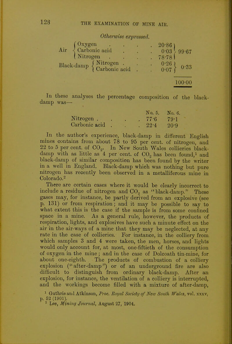 Otherwise expressed. (Oxygen .... 20-86) Air < Carbonic acid . . . 0 03 1 99-67 ( Nitrogen .... 78-78 I Black-damp J • . • • 0-26 ) ^ ( Carbonic acid . . 0 07 [  100-00 In these analyses the percentage composition of the black- damp was— No. 5. No. G. Nitrogen .... 77-6 79-1 Carbonic acid . . . 22-4 20*9 In the author's experience, black-damp in different English mines contains from about 78 to 95 per cent, of nitrogen, and 22 to 6 per cent, of GO^. In New South Wales collieries black- damp with as little as 4 per cent, of COg has been found,i and black-damp of similar composition has been found by the writer in a well in England. Black-damp which was nothing but pure nitrogen has recently been observed in a metalliferous mine in Colorado.^ There are certain cases where it would be clearly incorrect to include a residue of nitrogen and COg as black-damp. These gases may, for instance, be partly derived from an explosive (see p. 131) or from respiration; and it may be possible to say to what extent this is the case if the sample is from some confined space in a mine. As a general rule, however, the products of respiration, lights, and explosives have such a minute effect on the air in the air-ways of a mine that they may be neglected, at any rate in the case of collieries. For instance, in the colliery from, which samples 3 and 4 were taken, the men, horses, and lights would only account for, at most, one-fiftieth of the consumption of oxygen in the mine; and in the case of Dolcoath tin-mine, for about one-eighth. The products of combustion of a colhery explosion (after-damp) or of an underground fire are also difficult to distinguish from ordinary black-damp. After an explosion, for instance, the ventilation of a colliery is interrupted, and the workings become filled with a mixture of after-damp, 1 Guthrie and Atkinson, Proc, Royal Society of New South Wales, Tol. xxxv, p. 52 (1901). 2 JiBp, Mining Journal, August 27, 1904.