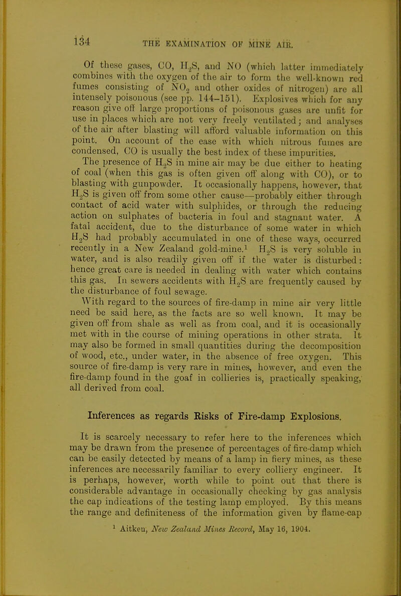 Of these gases, CO, ir._,S, and NO (which hitter iininediately combines with the oxygen of the air to form the well-known red fumes consisting of NOg and other oxides of nitrogen) are all intensely poisonous (see pp. 144-151). Explosives which for any reason give off large proportions of poisonous gases are unfit for use in places which are not very freely ventilated; and analyses of the air after blasting will afford valuable informatiou on this point. On account of the ease with which nitrous fumes are condensed, CO is usually the best index of these impurities. The presence of HgS in mine air may be due either to heating of coal (when this gas is often given off along with CO), or to blasting with gunpowder. It occasionally happens, however, that H^S is given off from some other cause—probably either through contact of acid water with sulphides, or through the reducing action on sulphates of bacteria in foul and stagnant water. A fatal accident, due to the disturbance of some water in which HgS had probably accumulated in one of these ways, occurred recently in a New Zealand gold-mine.^ HgS is very soluble in water, and is also readily given off if the' water is disturbed : hence great care is needed in dealing with water which contains this gas. In sewers accidents with H^S are frequently caused by the disturbance of foul sewage. With regard to the sources of fire-damp in mine air very little need be said here, as the facts are so well known. It may be given off from shale as well as from coal, and it is occasionally met with in the course of mining operations in other strata. It may also be formed in small quantities during the decomposition of wood, etc., under water, in the absence of free oxygen. This source of fire-damp is very rare in mines, however, and even the fire-damp found in the goaf in collieries is, practically speaking, all derived from coal. Inferences as regards Risks of Fire-damp Explosions. It is scarcely necessary to refer here to the inferences which may be drawn from the presence of percentages of fire-damp which can be easily detected by means of a lamp in fiery mines, as these inferences are necessarily familiar to every collier}- engineer. It is perhaps, however, worth while to point out that there is considerable advantage in occasionally checking by gas analysis the cap indications of the testing lamp employed. By this means the range and definiteness of the information given by flame-cap ^ Aitken, New Zealand Miim Record, May 16, 1904.