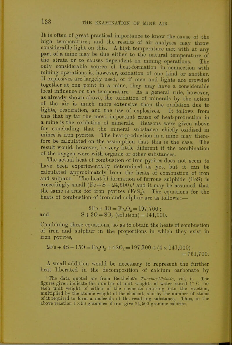 13S It is often of great practical importance to know tlie cause of the high temperature; and the results of air analyses may throw considerable light on this. A high temperature met with at any part of a mine may be due either to the natural temperature of the strata or to causes dependent on mining operations. The only considerable source of heat-formation in connection with mining operations is, however, oxidation of one kind or another. If explosives are largely used, or if men and lights are crowded together at one point in a mine, they may have a considerable local influence on the temperature. As a general rule, however, as already shown above, the oxidation of minerals by the action of the air is much more extensive than the oxidation due to lights, respiration, and the use of explosives. It follows from this that by far the most important cause of heat-production in a mine is the oxidation of minerals. Reasons were given above for concluding that the mineral substance chiefly oxidised in mines is iron pyrites. The heat-production in a mine may there- fore be calculated on the assumption that this is the case. The result would, however, be very little different if the combination of the oxygen were with organic or other substances. The actual heat of combustion of iron pyrites does not seem to have been experimentally determined as yet, but it can be calculated approximately from the heats of combustion of iron and sulphur. The heat of formation of ferrous sulphide (FeS) is exceedingly small (Fe-1-S = 24,500),i and it may be assumed that the same is true for iron pyrites (FeS2). The equations for the heats of combustion of iron and sulphur are as follows :— 2Fe-f 30 = Fe203= 197,700; and S-H 30 = S03 (solution) = 141,000. Combining these equations, so as to obtain the heats of combustion of iron and sulphur in the proportions in which they exist in iron pyrites, 2Fe -f 4S + 150 = Fe^O^ + 4:80^= 197,700 -f (4 x 141,000) = 761,700. A small addition would be necessary to represent the further heat liberated in the decomposition of calcium carbonate by ^ The data quoted are from Berthelot's Thcrmo-Chimie, vol. ii. The figures given indicate tlie number of unit weights of water raised 1° C. for each unit weight of either of the elements entering into the reaction, multiplied by the atomic weight of the element, and by the number of atoms of it required to form a molecule of the resulting substance. Thus, in the above reaction 1 x 56 grammes of iron give 24,500 gramme-calorie?.