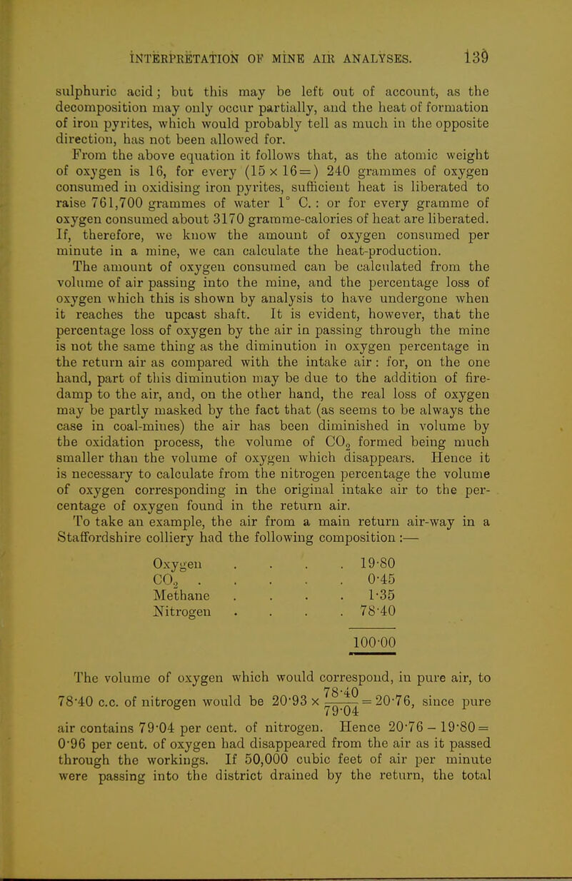 13§ sulphuric acid; but this may be left out of account, as the decomposition may only occur partially, aud the heat of formation of iron pyrites, which would probably tell as much in the opposite direction, has not been allowed for. From the above equation it follows that, as the atomic weight of oxygen is 16, for every (15 x 16 = ) 240 grammes of oxygen consumed in oxidising iron pyi-ites, sufHcient heat is liberated to raise 761,700 grammes of water 1° C. : or for every gramme of oxygen consumed about 3170 gramme-calories of heat are liberated. If, therefore, we know the amount of oxygen consumed per minute in a mine, we can calculate the heat-production. The amount of oxygen consumed can be calculated from the volume of air passing into the mine, and the percentage loss of oxygen which this is shown by analysis to have undergone when it reaches the upcast shaft. It is evident, however, that the percentage loss of oxygen by the air in passing through the mine is not the same thing as the diminution in oxygen percentage in the return air as compared with the intake air: for, on the one hand, part of this diminution may be due to the addition of fire- damp to the air, and, on the other hand, the real loss of oxygen may be partly masked by the fact that (as seems to be always the case in coal-mines) the air has been diminished in volume by the oxidation process, the volume of CO^ formed being much smaller than the volume of oxygen which disappears. Hence it is necessary to calculate from the nitrogen percentage the volume of oxygen corresponding in the original intake air to the per- centage of oxygen found in the return air. To take an example, the air from a main return air-way in a Staffordshire colliery had the following composition:— Oxygen . . . .19-80 CO. 0-45 Methane . . . .1-35 iSritrogen . . . . 78'40 100-00 The volume of oxygen which would correspond, in pure air, to 78'40 c.c. of nitrogen would be 20*93 x ^^-^ = 20-76, since pure air contains 79-04 per cent, of nitrogen. Hence 20-76- 19-80 = 0-96 per cent, of oxygen had disappeared from the air as it passed through the workings. If 50,000 cubic feet of air per minute were passing into the district drained by the return, the total