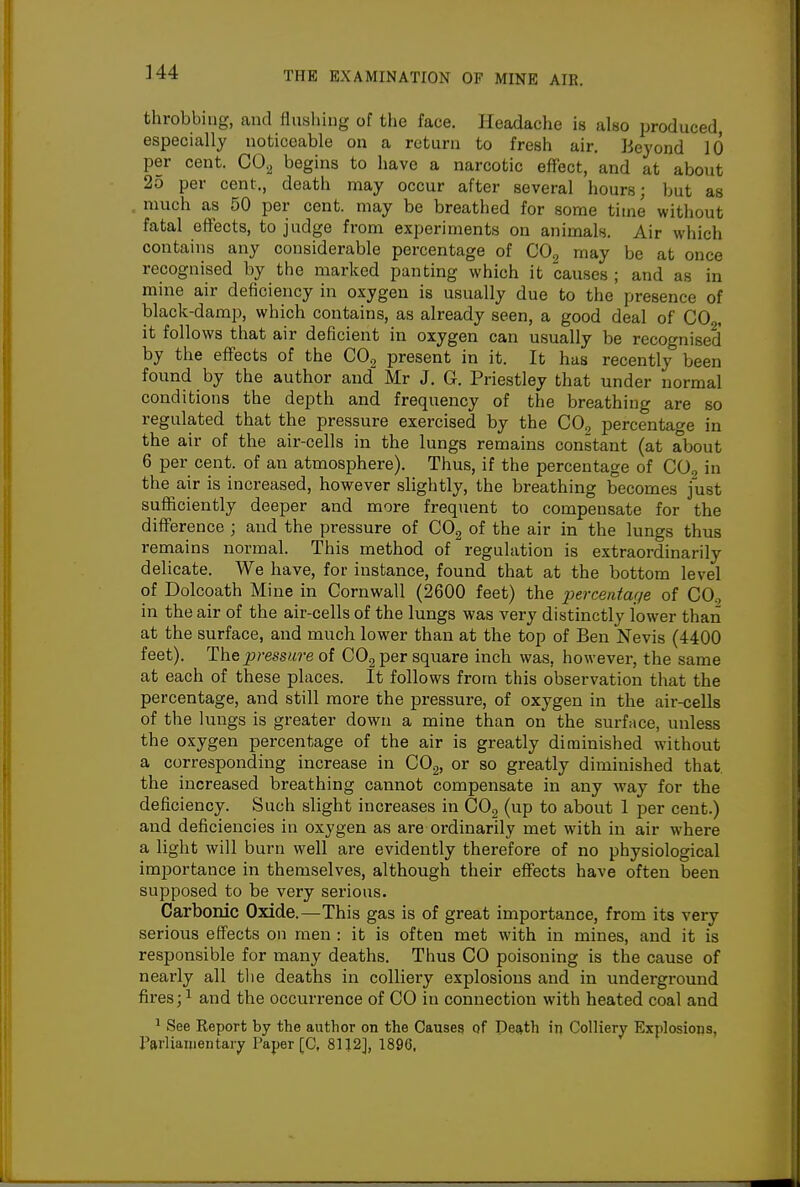 throbbing, and flushing of the face. Headache is also produced, especially noticeable on a return to fresh air. Beyond 10 per cent. CO^ begins to have a narcotic effect, and at about 25 per cent., death may occur after several hours; but as . much as 50 per cent, may be breathed for some time without fatal effects, to judge from experiments on animals. Air which contains any considerable percentage of CO2 may be at once recognised by the marked panting which it causes ; and as in mine air deficiency in oxygen is usually due to the presence of black-damp, which contains, as already seen, a good deal of CO , it follows that air deficient in oxygen can usually be recognised by the effects of the CO^ present in it. It has recently been found by the author and Mr J. G. Priestley that under normal conditions the depth and frequency of the breathing are so regulated that the pressure exercised by the CO^ percentage in the air of the air-cells in the lungs remains constant (at about 6 per cent, of an atmosphere). Thus, if the percentage of COg in the air is increased, however slightly, the breathing becomes fust sufficiently deeper and more frequent to compensate for the difference ; and the pressure of COg of the air in the lungs thus remains normal. This method of regulation is extraordinarily delicate. We have, for instance, found that at the bottom level of Dolcoath Mine in Cornwall (2600 feet) the x>«rce>ita(je of CO., in the air of the air-cells of the lungs was very distinctly lower than at the surface, and much lower than at the top of Ben Nevis (4400 feet). The^?-essM?-eof COg per square inch was, however, the same at each of these places. It follows from this observation that the percentage, and still more the pressure, of oxygen in the air-cells of the lungs is greater down a mine than on the surface, unless the oxygen percentage of the air is greatly diminished without a corresponding increase in CO^, or so greatly diminished that the increased breathing cannot compensate in any way for the deficiency. Such slight increases in COg (up to about 1 per cent.) and deficiencies in oxygen as are ordinarily met with in air where a light will burn well are evidently therefore of no physiological importance in themselves, although their effects have often been supposed to be very serious. Carbonic Oxide.—This gas is of great importance, from its very serious effects on men : it is often met with in mines, and it is responsible for many deaths. Thus CO poisoning is the cause of nearly all tlie deaths in colliery explosions and in underground fires; ^ and the occurrence of CO in connection with heated coal and ' See Report by the author on the Causes of Death in Colliery Explosions, Parliamentary Paper [C, 81J2], 1896,