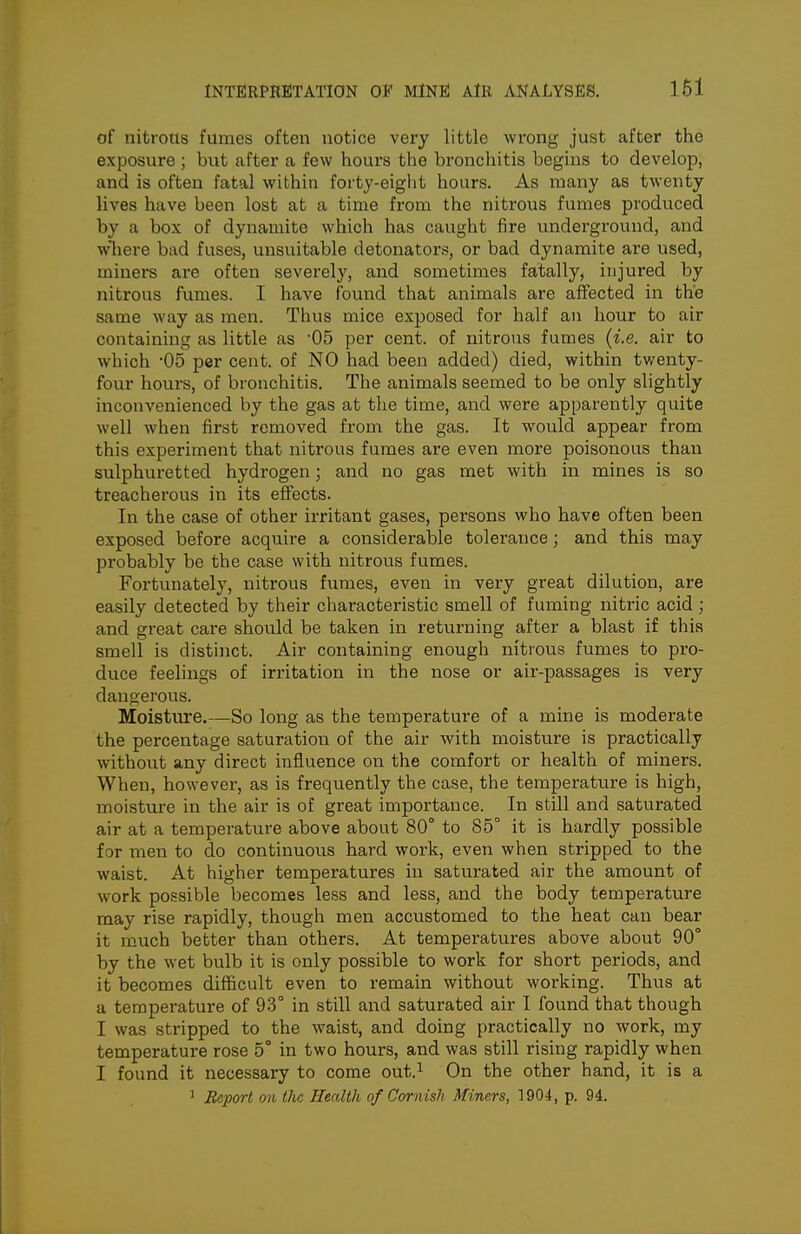 of nitrous fumes often notice very little wrong just after the exposure ; but after a few hours the bronchitis begins to develop, and is often fatal within forty-eight hours. As many as twenty lives have been lost at a time from the nitrous fumes produced by a box of dynamite which has caught fire underground, and wliere bad fuses, unsuitable detonators, or bad dynamite are used, miners are often severely, and sometimes fatally, injured by nitrous fumes. I have found that animals are aflfected in the same way as men. Thus mice exposed for half an hour to air containing as little as 05 per cent, of nitrous fumes (i.e. air to which -05 per cent, of NO had been added) died, within twenty- four hours, of bronchitis. The animals seemed to be only slightly inconvenienced by the gas at the time, and were apparently quite well when first removed from the gas. It would appear from this experiment that nitrous fumes are even more poisonous than sulphuretted hydrogen; and no gas met with in mines is so treacherous in its effects. In the case of other irritant gases, persons who have often been exposed before acquire a considerable tolerance; and this may probably be the case with nitrous fumes. Fortunately, nitrous fumes, even in very great dilution, are easily detected by their characteristic smell of fuming nitric acid; and great care should be taken in returning after a blast if this smell is distinct. Air containing enough nitrous fumes to pro- duce feelings of irritation in the nose or air-passages is very dangerous. Moisture.—So long as the temperature of a mine is moderate the percentage saturation of the air with moisture is practically without any direct influence on the comfort or health of miners. When, however, as is frequently the case, the temperature is high, moistiu'c in the air is of great importance. In still and saturated air at a temperature above about 80° to 85° it is hardly possible for men to do continuous hard work, even when stripped to the waist. At higher temperatures in saturated air the amount of work possible becomes less and less, and the body temperature may rise rapidly, though men accustomed to the heat can bear it much better than others. At temperatures above about 90° by the wet bulb it is only possible to work for short periods, and it becomes difficult even to remain without working. Thus at a temperature of 93° in still and saturated air I found that though I was stripped to the waist, and doing practically no work, my temperature rose 5° in two hours, and was still rising rapidly when I found it necessary to come out.^ On the other hand, it is a ' Report 011 the Health of Cornish Miners, 1904, p. 94.