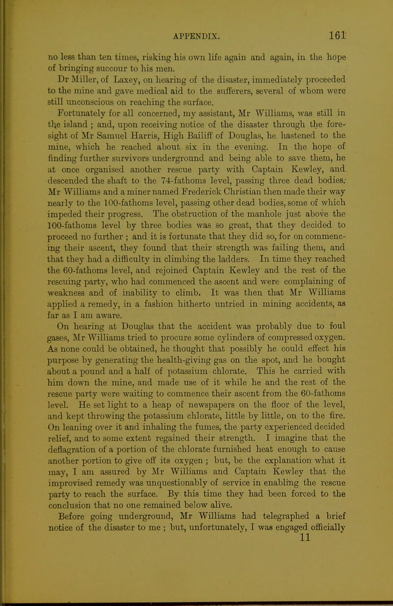 no less than ten times, risking his own life again and again, in the hope of bringing succour to his men. Dr Miller, of Laxey, on hearing of the disaster, immediately proceeded to the mine and gave medical aid to the sufferers, several of whom were still imconscious on reaching the surface. Fortimately for all concerned, my assistant, Mr Williams, was still in the island ; and, upon receiving notice of the disaster through the fore- sight of Mr Samuel Harris, High Bailiff of Douglas, he hastened to the mine, which he reached about six in the evening. In the hope of finding further survivors underground and being able to save them, he at once organised another rescue party with Captain Kewley, and descended the shaft to the 74-fathoms level, passing three dead bodies; Mr Williams and a miner named Frederick Christian then made their way nearly to the 100-fathoms level, passing other dead bodies, some of which impeded their progress. The obstruction of the manhole just above the 100-fathoms level by three bodies was so great, that they decided to proceed no further ; and it is fortunate that they did so, for on commenc- ing their ascent, they found that their strength was failing them, and that they had a difficulty in climbing the ladders. In time they reached the 60-fathoms level, and rejoined Captain Kewley and the rest of the rescuing party, who had commenced the ascent and were complaining of weakness and of inability to climb. It was then that Mr Williams applied a remedy, in a fashion hitherto imtried in mining accidents, as far as I am aware. On hearing at Douglas that the accident was probably due to foul gases, Mr Williams tried to procure some cylinders of compressed oxygen. As none could be obtained, he thought that possibly he could effect his purpose by generating the health-giving gas on the spot, and he bought about a pound and a half of potassium chlorate. This he carried with him down the mine, and made use of it while he and the rest of the rescue party were waiting to commence their ascent from the 60-fathoms level. He set light to a heap of newspapers on the floor of the level, and kept throwing the potassium chlorate, little by little, on to the fire. On leaning over it and inhaling the fumes, the party experienced decided relief, and to some extent regained their strength. I imagine that the deflagration of a portion of the chlorate furnished heat enotigh to cause another portion to give off its oxygen ; but, be the explanation what it may, I am assured by Mr Williams and Captain Kewley that the improvised remedy was unquestionably of service in enabling the rescue party to reach the surface. By this time they had been forced to the conclusion that no one remained below alive. Before going underground, Mr Williams had telegraphed a brief notice of the disaster to me ; but, unfortunately, I was engaged officially 11