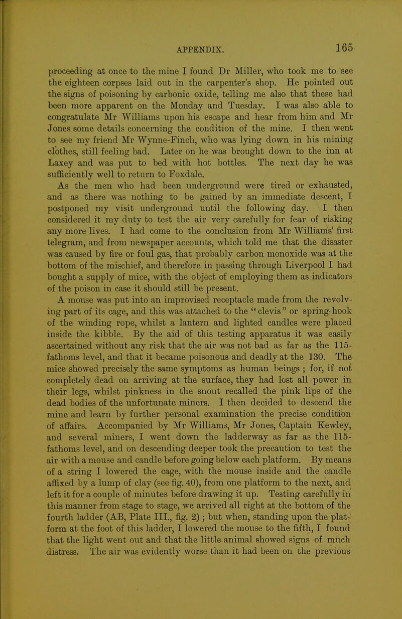 proceeding at once to the mine I found Dr Miller, who took me to see the eighteen corpses laid out in the carpenter's shojj. He pointed out the signs of poisoning by carbonic oxide, telling me also that these had been more apparent on the Monday and Tuesday. I was also able to congratulate Mr Williams upon his escape and hear from him and Mr Jones some details concerning the condition of the mine. I then went to see my friend Mr Wynne-Finch, who was lying down in his mining clothes, still feeling bad. Later on he was brought down to the inn at Laxey and was put to bed with hot bottles. The next day he was sufficiently well to return to Foxdale. As the men who had been underground were tired or exhausted, and as there was nothing to be gained by an immediate descent, I postponed my visit underground until the following day. I then considered it my duty to test the air very carefully for fear of risking any more lives. I had come to the conclusion from Mr Williams' first telegram, and from newspaper accounts, which told me that the disaster was caused by fire or foul gas, that probably carbon monoxide was at the bottom of the mischief, and therefore in passing through Liverpool I had bought a supply of mice, wth the object of employing them as indicators of the poison in case it should still be present. A mouse was put into an improvised receptacle made from the revolv- ing part of its cage, and this was attached to the clevis or spring-hook of the winding rope, whilst a lantern and lighted candles were placed inside the kibble. By the aid of this testing apparatus it was easily ascertained without any risk that the air was not bad as far as the 115- fathoms level, and that it became looisonous and deadly at the 130. The mice showed precisely the same symptoms as human beings ; for, if no^; completely dead on arriving at the surface, they had lost all power in their legs, whilst pinkness in the snout recalled the pink lips of the dead bodies of the unfortunate miners. I then decided to descend the mine and learn by further personal examination the precise conditibn of afifairs. Accompanied by Mr Williams, Mr Jones, Captain Kewley, and several miners, I went down the ladderway as far as the 115- fathoms level, and on descending deeper took the precaution to test the air with a mouse and candle before going below each platform. By means of a string I lowered the cage, with the mouse inside and the candle affixed by a lump of clay (see fig. 40), from one platform to the next, and left it for a couple of minutes before drawing it up. Testing carefully in this manner from stage to stage, we arrived all right at the bottom of the fourth ladder (AB, Plate III., fig. 2) ; but when, standing upon the plat- form at the foot of this ladder, I lowered the mouse to the fifth, I found that the light went out and that the little animal showed signs of much distress. The air was evidently worse than it had been on the previous
