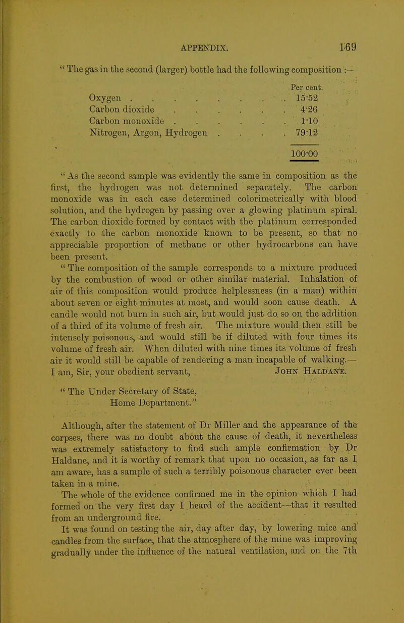  The gas in the second (larger) bottle had the following composition :— Per cent. Oxygen 1552 Carbon dioxide ...... 4'26 Carbon monoxide 110 Nitrogen, Argon, Hydrogen .... 79'12 100-00  As the second sample was evidently the same in composition as the first, the hydrogen was not determined separately. The carbon monoxide was in each case determined colorimetrically with blood solution, and the hydrogen by passing over a glowing platinnm spiral. The carbon dioxide formed by contact with the platinum corresponded exactly to the carbon monoxide known to be present, so that no appreciable proportion of methane or other hydrocarbons can have been present.  The composition of the sample corresponds to a mixture produced by the combiistion of wood or other similar material. Inhalation of air of this composition would produce helplessness (in a man) within about seven or eight minutes at most, and would soon cause death. A candle would not burn in such air, but would just do, so on the addition of a third of its volume of fresh air. The mixture would then still be intensely poisonous, and would still be if diluted with four times its volume of fresh air. When diluted with nine times its volume of fresh air it would still be capable of rendering a man incapable of walking.— I am, Sir, your obedient servant, John HaldaN^.  The Under Secretary of State, Home Department. Although, after the statement of Dr Miller and the appearance of thfe corpses, there was no doubt about the cause of death, it nevertheless was extremely satisfactory to find such ample confirmation by, Dr Haldane, and it is worthy of remark that upon no occasion, as far as I am aware, has a sample of such a terribly poisonous character ever been taken in a mine. The whole of the evidence confirmed me in the opinion which I had formed on the very first day I heard of the accident—that it resulted from an undergroimd fire. It was found on testing the air, day after day, by lowering mice and candles from tlie surface, that the atmosphere of the mine was improving gradually imder the influence of the natural ventilation, and on. the 7th