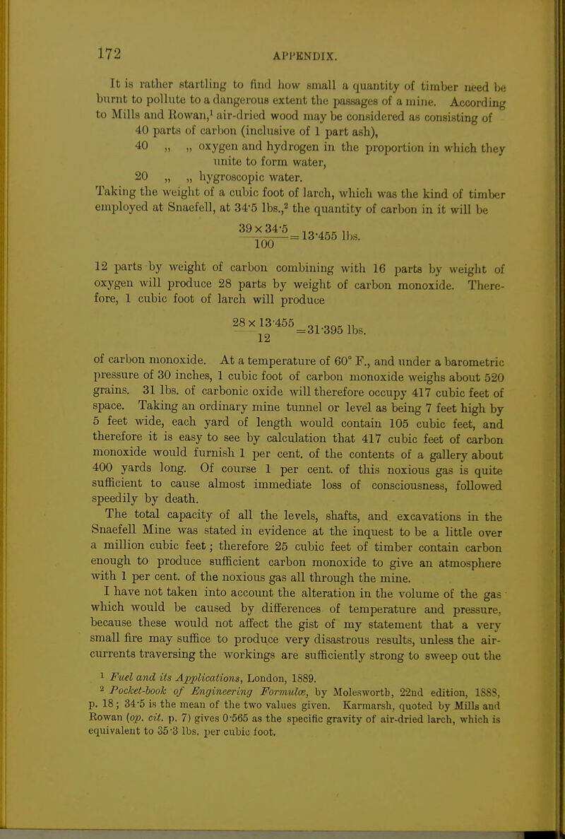 It is rather startling to find how small a quantity of timber need he burnt to pollute to a dangerous extent the passages of a mine. According to Mills and Rowan,' air-dried wood may be considered as consisting of 40 parts of carbon (inclusive of 1 part ash), 40 „ „ oxygen and hydrogen in the proportion in which they unite to form water, 20 „ „ hygroscopic water. Taking the weight of a cubic foot of larch, which was the kind of timber employed at Snaefell, at 34-5 lbs.,2 the quantity of carbon in it will be 39x34-5 ,^..,.„ ^^^_ = 13 455 lbs. 12 parts by weight of carbon combining with 16 parts by weigiit of oxygen will produce 28 parts by weight of carbon monoxide. There- fore, 1 cubic foot of larch will produce 4^5=31-395 lbs. J. of carbon monoxide. At a temperature of 60° F., and tmder a barometric pressure of 30 inches, 1 cubic foot of carbon monoxide weighs about 520 grains. 31 lbs. of carbonic oxide will therefore occupy 417 cubic feet of space. Taking an ordinary mine tunnel or level as being 7 feet high by 5 feet wide, each yard of length would contain 105 cubic feet, and therefore it is easy to see by calculation that 417 cubic feet of carbon monoxide would furnish 1 per cent, of the contents of a gallery about 400 yards long. Of course 1 per cent, of this noxious gas is quite sufficient to cause almost immediate loss of consciousness, followed speedily by death. The total capacity of all the levels, shafts, and excavations in the Snaefell Mine was stated in evidence at the inquest to be a little over a million cubic feet; therefore 25 cubic feet of timber contain carbon enough to produce sufficient carbon monoxide to give an atmosphere Avith 1 per cent, of the noxious gas all through the mine. I have not taken into account the alteration in the volume of the gas which would be caused by differences of temperature and pressure, because these would not affect the gist of my statement that a very small fire may suffice to produce very disastrous results, unless the air- currents traversing the workings are sufficiently strong to sweep out the 1 Fuel and its Applications, London, 1889. 2 Pocket-hook of Engineering Formula;, by Mole.swortb, 22nd edition, 1888, p. 18; 34-5 is the mean of tlie two values given. KarmarsU, quoted by Mills and Rowan (op. cit. p. 7) gives 0-565 as the specific gravity of air-dried larch, which is equivalent to 35-3 lbs. per cubic foot.