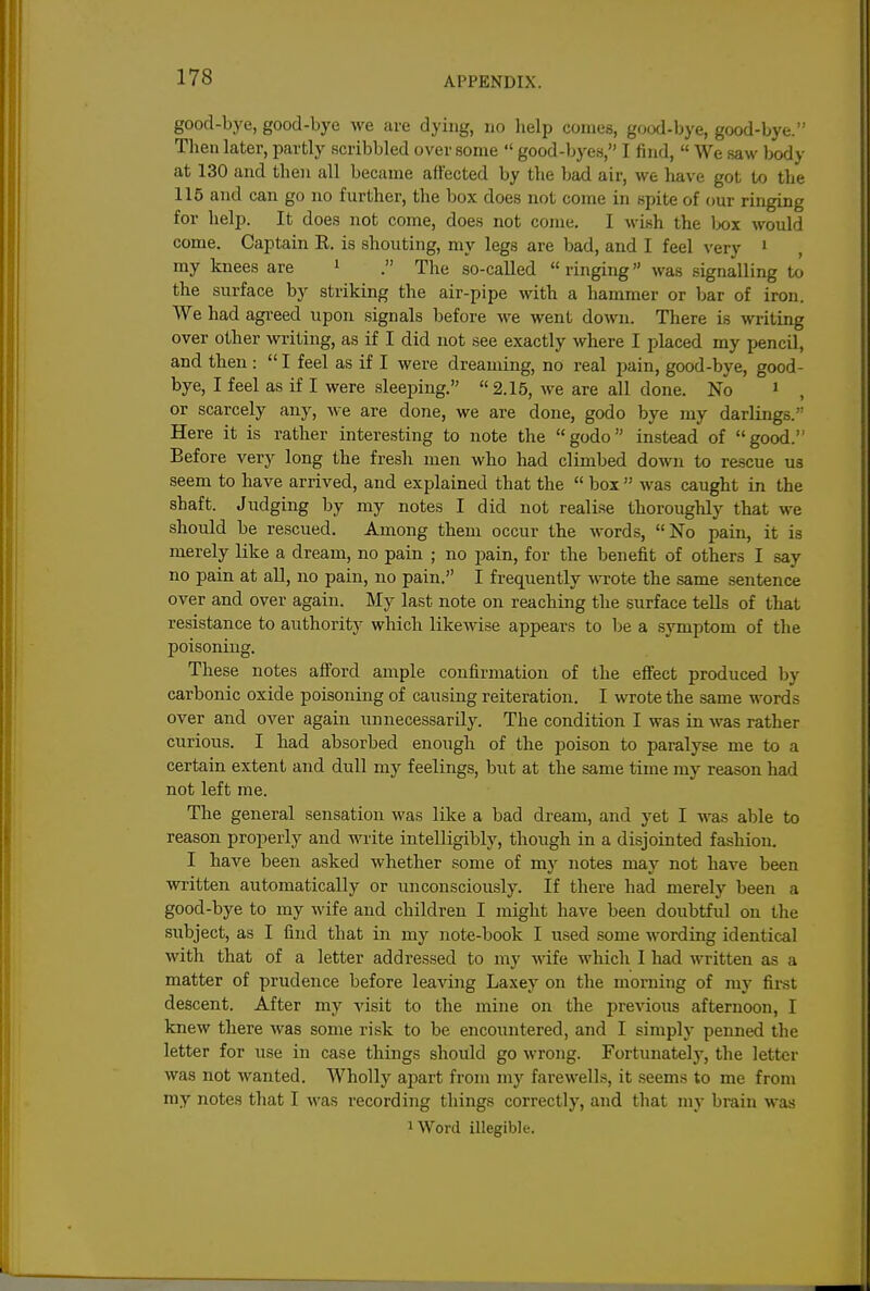 good-bye, good-bye we are dying, no help comes, good-bye, good-bye. Then later, partly scribbled over some  good-byes, I find,  We saw body at 130 and then all became affected by the bad air, we have got to the 115 and can go no further, the box does not come in spite of our ringing for help. It does not come, does not come. I wish the lx»x would come. Captain R. is shouting, my legs are bad, and I feel very i my knees are i . The so-called  ringing was signalling to the surface by striking the air-pipe with a hammer or bar of iron. We had agi'eed upon signals before we went down. There is writing over other writing, as if I did not see exactly where I placed my pencil, and then :  I feel as if I were dreaming, no real pain, good-bye, good- bye, I feel as if I were sleeping. 2.15, we are all done. No i , or scarcely any, Ave are done, we are done, godo bye my darlings.'' Here it is rather interesting to note the godo instead of good. Before very long the fresh men who had climbed down to re-scue us seem to have arrived, and explained that the  box  was caught in the shaft. Judging by my notes I did not realise thoroughly that we should be rescued. Among them occur the words, No pain, it is merely like a dream, no pain ; no jiain, for the benefit of others I say no pain at all, no pain, no pain. I frequently wTote the same sentence over and over again. My last note on reaching the surface tells of that resistance to authority which likewise appears to be a symptom of the poisoning. These notes afford ample confirmation of the effect produced by carbonic oxide poisoning of causing reiteration. I wrote the same words over and over again unnecessarily. The condition I was in was rather curious. I had absorbed enough of the poison to paralyse me to a certain extent and dull my feelings, but at the same time my reason had not left me. The general sensation was like a bad dream, and yet I was able to reason properly and write intelligibly, though in a disjointed fashion. I have been asked whether some of my notes may not have been written automatically or unconsciously. If there had merely been a good-bye to my wife and children I might have been doubtful on the subject, as I find that in my note-book I used some Avording identical with that of a letter addressed to my wife which I had written as a matter of prudence before leaving Laxey on the morning of my first descent. After my visit to the mine on the previous afternoon, I knew there was some risk to be encountered, and I simply penned the letter for use in case things should go wrong. Fortunately, the letter was not wanted. Wholly apart from my farewells, it seems to me from my notes that I was recording things correctly, and that my brain was 1 Word illegible.