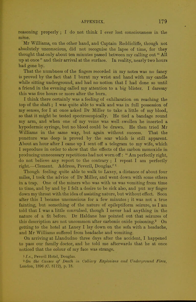 reasoning properly ; I do not think I ever lost consciousness in the mme. Mr Williams, on the other hand, and Captain Reddicliffe, though not absolutely unconscious, did not recognise the lapse of time, for they thought that only about ten minutes passed between my calling out  All up at once  and their arrival at the surface. In reality, nearly two hours had gone by. That the numbness of the fingers recorded in my notes was no fancy is proved by the fact that I burnt my wrist and hand with my candle while sitting underground, and had no notion that I had done so until a friend in the evening called my attention to a big blister. I daresay this was five hours or more after the burn. I think there certainly was a feeling of exhilaration on reaching the top of the shaft; I was quite able to walk and was in full possession of my senses, for I at once asked Dr Miller to take a little of my blood, so that it might be tested spectroscopically. He tied a bandage round my arm, and when one of my veins was well swollen he inserted a hypodermic syringe, but no blood could be drawn. He then tried Mr Williams in the same way, but again without success. That the puncture was deep is proved by the scar which is still apparent. About an hour after I came up I sent off a telegram to my wife, which I reproduce in order to show that the effects of the carbon monoxide in producing unnecessary repetitions had not worn off:  Am perfectly right, do not believe any report to the contrary ; I repeat I am perfectly right.—Clement. Address, Peveril, Douglas. ^ Though feeling quite able to walk to Laxey, a distance of about four miles, I took the advice of Dr Miller, and went down with some others in a trap. One of the miners who was with us was vomiting from time to time, and by and by I felt a desire to be sick also, and put my finger down my throat with the idea of assisting nature, but without effect. Soon after this I became imconscious for a few minutes ; it was not a true fainting, but something of the nature of epileptiform seizure, as I am told that I was a little convulsed, though I never had anything in the nature of a fit before. Dr Haldane has pointed out that seizures of this description are not uncommon after carbonic oxide poisoning.^ On getting to the hotel at Laxey I lay down on the sofa with a headache, and Mr Williams suffered from headache and vomiting. On arriving at Llandudno three days after the accident, I happened to pass om family doctor, and he told me afterwards that he at once noticed that the colour of my face was strange, 1 /.e., Peveril Hotel, Douglas. - On the Cavses of Death in Colliery Explosions and Underground Fires, London, 1896 (C. 8112), p. 18.