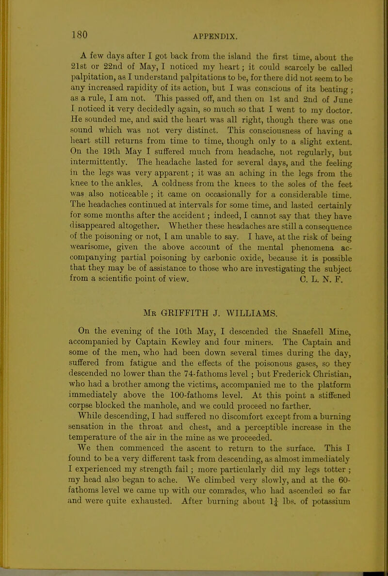 A few days after I got back from the island the first time, about the 21st or 22nd of May, I noticed my heart; it could scarcely be called palpitation, as I understand palpitations to be, for there did not seem to be any increased rapidity of its action, but I was conscious of its beating ; as a rule, I am not. This passed oflf, and then on 1st and 2nd of June I noticed it very decidedly again, so much so that I went to my doctor. He sounded me, and said the heart was all right, though there was one sound which was not very distinct. This consciousness of liaving a heart still returns from time to time, though only to a slight extent. On the 19th May I suffered much from headache, not regularly, but intermittently. The headache lasted for several days, and the feeling in the legs was very apparent; it was an aching in the legs from the knee to the ankles. A coldness from the knees to the soles of the feet was also noticeable ; it came on occasionally for a considerable time. The headaches continued at intervals for some time, and lasted certainly for some months after the accident; indeed, I cannot .say that they have disappeared altogether. Whether these headaches are still a consequence of the poisoning or not, I am unable to say. I have, at the risk of being wearisome, given the above account of the mental phenomena ac- companying partial poisoning by carbonic oxide, because it is possible that they may be of assistance to those who are investigating the subject from a scientific point of view. C. L. N. F. Mr GRIFFITH J. WILLIAMS. On the evening of the 10th May, I descended the SnaefeU Miue, accompanied by Captain Kewley and four miners. The Captain and some of the men, who had been down several times during the day, suffered from fatigue and the effects of the poisonous gases, so they descended no lower than the 74-fathoms level; but Frederick Christian, who had a brother among the victims, accompanied me to the platform immediately above the 100-fathoms level. At this point a stiffened corpse blocked the manhole, and we could proceed no farther. While descending, I had suffered no discomfort except from a burning sensation in the throat and chest, and a perceptible increase in the temperature of the air in the mine as we proceeded. We then commenced the ascent to return to the surface. This I found to be a very different task from descending, as almost immediately I experienced my strength fail ; more particularly did my legs totter ; my head also began to ache. We climbed very slowly, and at the 60- fathoms level we came up with our comrades, who had ascended so far and were quite exhausted. After burning about Ij lbs. of potassiiun